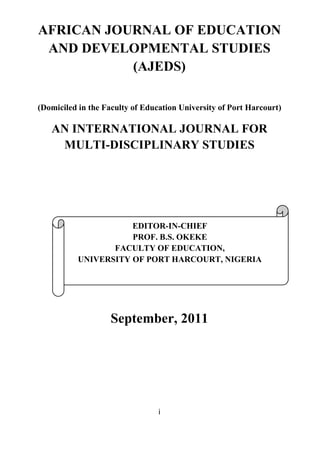 i
AFRICAN JOURNAL OF EDUCATION
AND DEVELOPMENTAL STUDIES
(AJEDS)
(Domiciled in the Faculty of Education University of Port Harcourt)
AN INTERNATIONAL JOURNAL FOR
MULTI-DISCIPLINARY STUDIES
September, 2011
EDITOR-IN-CHIEF
PROF. B.S. OKEKE
FACULTY OF EDUCATION,
UNIVERSITY OF PORT HARCOURT, NIGERIA
 