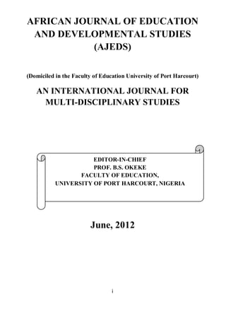 i
AFRICAN JOURNAL OF EDUCATION
AND DEVELOPMENTAL STUDIES
(AJEDS)
(Domiciled in the Faculty of Education University of Port Harcourt)
AN INTERNATIONAL JOURNAL FOR
MULTI-DISCIPLINARY STUDIES
June, 2012
EDITOR-IN-CHIEF
PROF. B.S. OKEKE
FACULTY OF EDUCATION,
UNIVERSITY OF PORT HARCOURT, NIGERIA
 