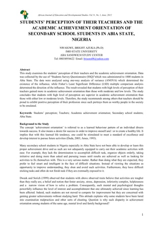 1
STUDENTS’ PERCEPTION OF THEIR TEACHERS AND THE
ACADEMIC ACHIEVEMENT ORIENTATION OF
SECONDARY SCHOOL STUDENTS IN ABIA STATE,
NIGERIA
NWAIGWE, BRIGHT AZUKA (Ph.D)
IMO STATE UNIVERSITY
ABA SANDWICH STUDY CENTER
Tel: 08034954622 Email: brisons08@yahoo.com
Abstract
This study examines the students’ perception of their teachers and the academic achievement orientation. Data
was collected by the use of “Students Survey Questionnaire (SSQ)”which was administered to 1000 students in
Abia State. The data were analyzed using one-way analysis of variance (ANOVA) which determined the
existence of the influence, while Fisher’s Least Significant Difference (LSD) multiple comparison analysis
determined the direction of the influence. The result revealed that students with high levels of perception of their
teachers gained more in academic achievement orientation than those with moderate and low levels. The study
concludes that students with high level of perception are superior in academic achievement orientation than
those with either low or moderate levels. Therefore, the study recommends among others that teachers should be
proud to exhibit positive perception of their profession since such portrays them as worthy people in the society
to be emulated.
Keywords: Students’ perception; Teachers; Academic achievement orientation; Secondary school students;
Abia State.
Background to the Study
The concept ‘achievement orientation’ is referred to as a learned behaviour pattern of an individual directs
towards success. It also means a desire for success in order to improve oneself and / or to create a healthy life. It
implies that with this learned life tendency, one could be stimulated to meet a standard of excellence and
develop interest to pursue future activities (Duda, 2003; Ames, 1993).
Many secondary school students in Nigeria especially in Abia State have not been able to develop or learn this
proper achievement drive and as such are not adequately equipped to carry out their academic activities with
ease. For example, they lack the determination to accomplish difficult task, organize objects orderly, taking
initiative and doing more than asked and pursuing issues until results are achieved as well as looking for
activities to fix themselves with. This is a very serious matter. Rather than doing what they are expected, they
prefer to feel smart and intelligent in the face of difficult situations. Instead of viewing the situations as
opportunity to improve understanding, they shun and avoid such activities. Furthermore, they have difficult
sticking tasks and often do not finish task if they are eventually exposed to it.
Dweek and Sorich (1999) observed that students with above observed traits believe that activities are tougher
than they really are, a belief and notion that foster anxiety, stress, depression, inferiority complex, helplessness
and a narrow vision of how to solve a problem. Consequently, such mental and psychological thoughts
powerfully influence the level of interest and accomplishment that one ultimately achieved since learning has
been affected. Indeed, such students are not moved to compete for improvement but they are concerned with
gaining greater achievements without studying hard. This attitude explains why some students have been lured
into examination malpractices and other sorts of cheating. Question is why such disparity in achievement
orientation among students of the same age, mental level and family background?
African Journal of Education and Developmental Studies. Vol. 9., No. 1, June, 2012
 