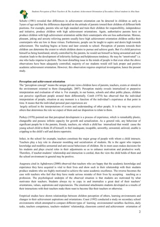 2
Schultz (1981) revealed that differences in achievement orientation can be detected in children as early as
5years of age and that the differences depended on the attitude of parents toward their children of different birth
positions. For example, parents who set high standard and train their children for responsibility, independence
and initiative, produce children with high achievement orientations. Again, authoritative parents have or
produce children with high achievement orientation unlike their counterparts who are less authoritarian. Moreso,
pleasant, joking and anxiety relieving parents usually have high achievement orientation children unlike their
counterparts who are low in these virtues. Furthermore, people can be taught to aspire and desire high towards
achievement. The teaching begins at home and later extends to school. Perception of parents towards their
children can determine the extent to which children desire to pursue and achieve goals. But if a child perceives
himself as being humiliated, strictly controlled by the parents, he would see himself as being unwanted and such
situation leads to the development of inferiority feelings and helplessness tendency. He may be “amotivated” i.e.
one who lacks impetus to perform. The most disturbing issue in the minds of people is that even when the above
observations have been adequately controlled, majority of our students would still lack proper and positive
academic achievement orientation. However, this observation requires empirical investigation, hence the present
study.
Perception and achievement orientation
The “perception concept” means the unique private views children have of parents, teachers, events or stimuli in
the environment external to them (Isangedighi, 2007). Perception mainly reveals internalized or purposive
interpretation and evaluation of what is. For example, in our homes, schools and other public places, children
can perceive significant people around them differentially. Comb (1974) has observed that the individual
interpretation of people, situation at any moment is a function of the individual’s experience at that point in
time. It means that the individual personal past experiences are
largely utilized in the interpretations of events and understanding of other people. It is the way we perceive
others that determines the role we expect of them and our disposition to relate to them.
Purkey (1970) pointed out that perceptual development is a process of experience, which is remarkably plastic,
changeable and possess infinite capacity for growth and actualization. As a general rule, any behaviour of
significant people be it the parents, friends, teachers, etc which a child has internalized that would cause the
young school child to think ill of himself, to feel inadequate, incapable, unworthy, unwanted, unloved, unable is
crippling to the child’s self and desire repertoire.
Infact, in the school for example, teachers constitute the major group of people with whom a child interacts.
Teachers play a key role in character moulding and socialization of students. He is the agent who impacts
knowledge and modifies unwanted and anti-social behaviours of children. He in most cases makes decisions for
his students and plays crucial roles in their adjustments so as to enhance motivation and productive work.
Therefore, if teacher-students’ relationship and interaction is cordial, then the view the child holds of them and
the school environment in general may be positive.
Asagwara cited in Agbakwuru (2000) observed that teachers who are happy that the academic knowledge and
experience they have acquired is vital to their lives and show such in their relationship with their students
produce students who are highly motivated to achieve the same academic excellence. The reverse becomes the
case with teachers who feel that they have made serious mistake of their lives by accepting teaching as a
profession. The psychological underpin of the observed situation is that students are motivated by what
motivates their teachers. Students always try to copy in and internalize a great deal of their teachers’
orientations, values, aspirations and expectancies. The emotional attachments students developed as a results of
their interactions with their teachers make them want to become like their teachers or otherwise.
Empirical studies have shown relationships between children perception of others, learning environments and
changes in their achievement aspirations and orientations. Coast (1992) conducted a study on secondary school
environments which attempted to compare different types of learning environmental variables–facilities, daily
tasks, teachers competence, teachers–students’ relationship, classroom control and achievement orientation of
Students Perception of Their Teachers & The Academic Achievement Orientation of Secondary School students in Abia State
 