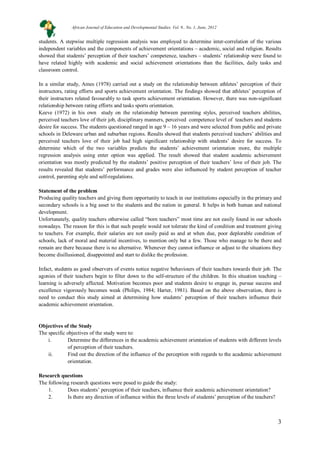 3
students. A stepwise multiple regression analysis was employed to determine inter-correlation of the various
independent variables and the components of achievement orientations – academic, social and religion. Results
showed that students’ perception of their teachers’ competence, teachers – students’ relationship were found to
have related highly with academic and social achievement orientations than the facilities, daily tasks and
classroom control.
In a similar study, Ames (1978) carried out a study on the relationship between athletes’ perception of their
instructors, rating efforts and sports achievement orientation. The findings showed that athletes’ perception of
their instructors related favourably to task sports achievement orientation. However, there was non-significant
relationship between rating efforts and tasks sports orientation.
Keeve (1972) in his own study on the relationship between parenting styles, perceived teachers abilities,
perceived teachers love of their job, disciplinary manners, perceived competence level of teachers and students
desire for success. The students questioned ranged in age 9 – 16 years and were selected from public and private
schools in Deleware urban and suburban regions. Results showed that students perceived teachers’ abilities and
perceived teachers love of their job had high significant relationship with students’ desire for success. To
determine which of the two variables predicts the students’ achievement orientation more, the multiple
regression analysis using enter option was applied. The result showed that student academic achievement
orientation was mostly predicted by the students’ positive perception of their teachers’ love of their job. The
results revealed that students’ performance and grades were also influenced by student perception of teacher
control, parenting style and self-regulations.
Statement of the problem
Producing quality teachers and giving them opportunity to teach in our institutions especially in the primary and
secondary schools is a big asset to the students and the nation in general. It helps in both human and national
development.
Unfortunately, quality teachers otherwise called “born teachers” most time are not easily found in our schools
nowadays. The reason for this is that such people would not tolerate the kind of condition and treatment giving
to teachers. For example, their salaries are not easily paid as and at when due, poor deplorable condition of
schools, lack of moral and material incentives, to mention only but a few. Those who manage to be there and
remain are there because there is no alternative. Whenever they cannot influence or adjust to the situations they
become disillusioned, disappointed and start to dislike the profession.
Infact, students as good observers of events notice negative behaviours of their teachers towards their job. The
agonies of their teachers begin to filter down to the self-structure of the children. In this situation teaching –
learning is adversely affected. Motivation becomes poor and students desire to engage in, pursue success and
excellence vigorously becomes weak (Philips, 1984; Harter, 1981). Based on the above observation, there is
need to conduct this study aimed at determining how students’ perception of their teachers influence their
academic achievement orientation.
Objectives of the Study
The specific objectives of the study were to:
i. Determine the differences in the academic achievement orientation of students with different levels
of perception of their teachers.
ii. Find out the direction of the influence of the perception with regards to the academic achievement
orientation.
Research questions
The following research questions were posed to guide the study:
1. Does students’ perception of their teachers, influence their academic achievement orientation?
2. Is there any direction of influence within the three levels of students’ perception of the teachers?
African Journal of Education and Developmental Studies. Vol. 9., No. 1, June, 2012
 