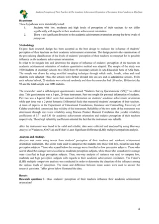 4
Hypotheses
These hypotheses were statistically tested:
1. Students with low, moderate and high levels of perception of their teachers do not differ
significantly with regards to their academic achievement orientation.
2. There is no significant direction in the academic achievement orientation among the three levels of
perception.
Methodology
Ex-post facto research design has been accepted as the best design to evaluate the influence of students’
perception of their teachers on their academic achievement orientation. The design permits the examination of
the pre-existing classification of the levels of students’ perception of their teachers in retrospect for its possible
influence on the academic achievement orientation.
In order to investigate into and determine the degree of influence of students’ perception of the teachers on
academic achievement orientation of students quantitative method was adopted. The sample of the study was
1000 students of secondary schools two (SS2) from 50 secondary schools in Aba Education Zone of Abia State.
The sample was drawn by using stratified sampling technique through which male, female, urban and rural
students were selected. Thus, the schools were further divided into uni-sex and co-educational schools. From
each selected school, 20 students were selected randomly and thus the researcher had (10 males, 10 females) by
50 and the total sample was 1000 students.
The researcher used a self-designed questionnaire named “Students Survey Questionnaire (SSQ)” to collect
data. This questionnaire was a 3-part, 26-item instrument. Part one sought for personal information of students.
Part two was a 4-point Likert scale that assessed information on students’ academic achievement orientation
while part three was a 2-point Semantic Differential Scale that measured students’ perception of their teachers.
A team of experts in the Department of Educational Foundations, Guidance and Counselling, University of
Calabar established content and face validity of the instrument. Reliability of the two parts of the instrument was
determined through test re-test reliability using Pearson Product Moment Correlation that yielded reliability
coefficients of 0.71 and 0.81 for academic achievement orientation and students perception of their teachers
respectively. These high reliability coefficients attested the fact that the instrument was reliable.
After the instrument was found to be valid and reliable, data were collected and analyzed by using One-way
Analysis of Variance (ANOVA) and Fisher’s Least Significant Difference (LSD) multiple comparison analysis.
Analysis and Findings
Analysis was made using scores from students’ perception of their teachers and academic achievement
orientation instrument. The scores were used to categorize the students into those with low, moderate and high
perception subjects. Those who scored below the average were classified as low perception subjects. Those who
scored about the average were classified as moderate perception subjects, while those who scored above average
were classified as high perception subjects. Then, one-way analysis of variance was used to compare low,
moderate and high perception subjects with regards to their academic achievement orientation. The Fisher’s
(LSD) multiple comparison analysis was conducted in order to determine the direction of the influence among
the various levels of perception. The mean and difference between mean scores were used to answer the
research questions. Tables given below illustrated the data.
Results
Research questions 1: Does students’ perception of their teachers influence their academic achievement
orientation?
Students Perception of Their Teachers & The Academic Achievement Orientation of Secondary School students in Abia State
 