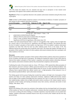 6
3.00. This means that students with low, moderate and high levels of perception of their teachers differ
significantly with regards to their academic achievement orientation.
Hypotheses 2: There is no significant direction in the academic achievement orientation among the three levels
of perception.
Table 4: Fisher’s (LSD) multiple comparison analysis on the direction of influence of students’ perception of
their teachers on their academic achievement orientation.
Level of Perception Low (N=310) Moderate (N=308) High (N=382)
Low 13.79a
-0.52b
0.74
Moderate -2.19
b
*c
14.31 -0.22
High -3.28*
b
c
-0.97*c
MSW = 8.671
14.53
*P<0.05; DF = 998; Critical t = Value = 1.96
a: group means are placed along the diagonal
b: difference between group means are placed above the diagonal
c: Fisher’s t-value are placed below the diagonal
* Significant at 0.05 level of significance, with critical value 1.96
In table 4, the results showed that the Fisher’s t-value of -3.25 regardless of the negative value was higher than
the critical t-value of 1.96 at 0.05 level of significance with 998 degree of freedom. This indicates that when
the level of students’ perception of their teachers was high (mean 14.53), the students’ academic achievement
orientation was better than when the level was either moderate (mean 14.31) or low (mean 13.79). The
difference between the group means also revealed the same result. This means that students with high levels of
perception of their teachers were better of in their academic achievement orientation than their counterparts with
either moderate or low levels.
Discussion
Results indicated that students’ perception of their teachers influenced their academic achievement orientation in
favour of students with high levels of perception. The finding has matched the results of Coast (1992) when he
observed that students’ perception of their teachers’ competence and teachers-students relationship influenced
their academic achievement orientation and how they discerned their competence and motivation.
Confirming the results of the present study too, (Ames, 1978; Keeve, 1992) reported that athlete perception of
their instructors, perceived instructor’s abilities, perceived instructors love of their job influenced athletes’ task
sports achievement orientation and the manner athletes desire for success. In order to determine the direction of
influence, Keeve reported further that, athletes’ positive and / or high perception of their instructor’s love of
their profession predicted athletes’ sports achievement orientation.
This finding agreed with the present finding that revealed that students with high levels of perception of their
teachers were better of in their academic achievement orientation. Agbakwuru (2000) observed that, teachers
who are happy of their academic knowledge they have acquired, how vital it is to their lives and show such to
their students produce students who are highly motivated to achieve excellence in life. Indeed, students’ positive
perception of their teachers and learning environment arouse their curiosity, motivation and morale to learn
(Philips, 1984; Harter, 1981).
Conclusion
Based on the findings of this study, the conclusion is that students who have developed high level of perception
of their teachers are better of in academic achievement orientation than their counterparts with either moderate
or low levels. Looking at the above findings, it is therefore important to state that teachers can now predict their
students’ academic achievement orientation based on how they are loved by their students and also how they
perceived them.
Students Perception of Their Teachers & The Academic Achievement Orientation of Secondary School students in Abia State
 