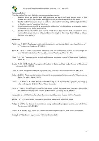 7
Recommendations
From the results of the study, the following recommendations emerged:
i. Teachers should see teaching as a noble profession and try to instill such into the minds of their
students. Such would help students develop positive self-evaluation of themselves and others.
ii. Teacher-students’ interaction should be cordial to achieve effective teaching and learning that will lead
to the achievement of educational objectives.
iii. School environments should be academically achievement practice-oriented as to enable students
exhibit their various talents and initiatives.
iv. Teachers should not condemn their vocation openly before their students. Such condemnation would
make students perceive them as inferior and unworthy people in the society. This will help to enhance
the status of the teachers.
References
Agbakwuru, C. (2000). Teachers personality traits/characteristics and learning effectiveness of pupils. Journal
of Psychological Perspective. 2(2),22-28.
Ames, C. (1978). Children achievement attributions and self-reinforcement: Effects of self-concept and
competitive reward structure. Journal of Educational Psychology. 84(5), 261-271.
Ames, C. (1978). Classrooms goals, structure and students’ motivation. Journal of Educational Psychology.
84(5), 26-271.
Coasts, W. D. (1992). Students’ perception of teachers. A factor analytical study. Journal of Educational
Research. 65(3) , 357-364
Comb, T. (1974). The personal approach to good teaching. Journal of Educational Leadership. 5(4), 26-48
Duda, J. L.(2003). Achievement orientation behaviour in an organizational setting. Journal of Educational and
Social Psychology. 84(4), 290-229
Dweck, C., & Sorich, L.A (1999). Mastery oriented thinking. In C.R Synder (Ed.), Coping the psychology of
what works (pp.232-251). New York: Oxford University.
Harter, S. (1981). A new self-report scale of intrinsic versus extrinsic orientation in the classroom: Motivational
and informational components. Journal of Development Psychology. 17(5) , 300-312
Isangedighi, A. J. (2007). Child Psychology: Development and Education. Calabar: Eti-Nwa Associates
Keeves, J. P. (1972). Educational environment and student achievement. Melbourne: ACER
Philips, D. (1984). The illusion of incompetence among academically competent children. Journal of Child
Development. 55(3), 200-216.
Purkey, W. W. (1970). Self-Concept and school achievement. Englewood Cliffs, New Jersey; Prentice Hall.
Shultz, D. (1981). Theories of personality. California: Brooks / Cole
African Journal of Education and Developmental Studies. Vol. 9., No. 1, June, 2012
 