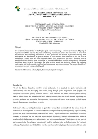 8
SOCIO-PSYCHOLOGICAL STRATEGIES FOR
MOTIVATION OF ATHLETES FOR OPTIMAL SPORTS
PERFORMANCE
GBENEGBARA AMOS DEEMUA. (M.Ed)
DEPARTMENT OF HUMAN KINETICS AND HEALTH EDUCATION
UNIVERSITY OF PORT HARCOURT
E-mail:gbene45emua@yahoo.com
&
IFEANYICHUKWU CHRISTIAN ELENDU (Ph.D.)
DEPARTMENT OF HUMAN KINETICS AND HEALTH EDUCATION
UNIVERSITY OF PORT HARCOURT
E-mail:elelifey2k@yahoo.com
Abstract
The need to motivate athletes in the Nigeria sports scene is becoming a common phenomenon. Majority of
Nigerian star athletes are over the years not attaining excellence in sports due to the level of motivation
they received. The dwindling performance of these sports men and women is gradually affecting their
participation and performance in sports in Nigeria. A lot of reasons were attributed for the low level of
performance. Among them are; low monetary reward, poor preparation, spectators’ influence, lack of
adequate insurance policies, poor recognition of athletes and knowing each performer as well. The paper
highlighted some ways of checkmating the ugly incident which has adversely affected the country’s
participation and involvement in both local and international sports competitions. The reasons for athletes’
involvement in sports were also highlighted.
Keywords: Motivation, Athlete, Sports, Socio-Psychological, Strategies.
Introduction
‘Sport’ has become household word by sports enthusiasts. It is preached by sports instructors and
administrators with the philosophy catch them young through sports programmes with properly and
adequately co-ordinated sporting activities. Awosika (2000) submitted that, sports have always been a ready
tool for youths, adults and senior citizens alike towards national goals that include national supremacy and
prestige, patriotism and support for the government. Sports men and women have achieved enviable status
through the attainment of excellence in sports.
Individual’s behaviour and performances in sports have always been associated with the various levels of
motivation or encouragements he has received before, during and after any sporting activity. Ogundele (1999)
posited that “from time immemorial, motivation has played a significant role in the attainment of excellence
in sports to the extent that this particular aspect of sports psychology, has been dorminant in the minds of
coaches, physical educators, sports administrators and sports men and women”. For instance, the low level of
performance by the ‘Super Eagles’ internationally could be attributed to the level of motivation they received.
Although Nigerian track and field athletes over the years have achieved glory at the international levels, after
African Journal of Education and Developmental Studies. Vol. 9., No. 1, June, 2012
 