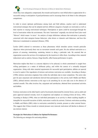 9
which they were adequately compensated, the rewards and incentives were billed either in appreciation for a
successful outing or anticipation of good performance and to encourage them to do better in the subsequent
competitions.
In order to ensure optimum performance among track and field athletes, coaches need to understand
motivational strategies that can be adopted and how different categories of people are motivated, as well as
their reaction to varying motivational techniques. Participation in sports could be encouraged through the
level of motivation within the environment. The term “motivation” originally was derived from Latin word
“Movere” which means ‘to move’. An analysis of major definitions indicates that motivation is primarily
concerned with what energizes human behaviour, what directs or channels such behaviour, and how this
behaviour is maintained or sustained (Ahiauzu, 1994).
Lawler (2001) referred to motivation as those phenomena which stimulate actions towards particular
objectives where previously there was no movement towards such goals. He also defined motivation as a
process of arousing, maintaining, sustaining interest in doing a particular task. He asserted that an
organization secures the services of its employees by the incentives it offers them. According to him, material
inducement such as salaries, bonuses, fringe benefits, affect human performance in sports.
Motivation implies that there is a concrete objective to be achieved, to which commitment is sought from
willing participants as a matter of deliberate policy, and within the context of a rationally designed
organization. Along with other essential requirements for successful sport participation, athletes are spurred
to excel in sports if the ingredients of intrinsic and extrinsic motivation are available. According to Ikulayo
(1990), intrinsic motivation originates from within the individual, due to inner compulsion. The actors take
part for pure enjoyment and satisfaction derived from participation in the activity itself. Biddle and Mutrie
(2001), defined intrinsic motivation as the urge to do something for its own sake even in the absence of
external rewards. This often involves fun, enjoyment and satisfaction, obtained form recreational activities
and hobbies.
Extrinsic motivation on the other hand is said to be primarily determined by external forces, such as adult and
peers approved material rewards, level of competition and emphasis on winning (Clews & Gross, 1995).
According to Ikulayo (1990), when an individual participates in an activity to obtain anything tangible or
intangible for successful execution of skills, motivation is said to be extrinsic. Extrinsic motivation according
to Biddle and Mutrie (2001) refers to motivation controlled by rewards, pressure or other external factors.
This suggests that if these rewards or external pressure were removed, motivation will decline in absence of
any intrinsic interest.
Strategies for Motivation of Athletes for Optimal Performance
The following are strategies for motivating athletes:
Socio-Psychological Strategies for Motivation of Athletes for Optimal Sports Performance
 