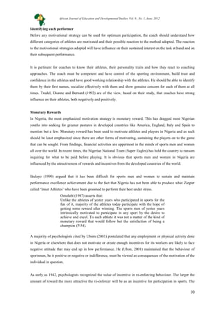 10
Identifying each performer
Before any motivational strategy can be used for optimum participation, the coach should understand how
different categories of athletes are motivated and their possible reaction to the method adopted. The reaction
to the motivational strategies adopted will have influence on their sustained interest on the task at hand and on
their subsequent performance.
It is pertinent for coaches to know their athletes, their personality traits and how they react to coaching
approaches. The coach must be competent and have control of the sporting environment, build trust and
confidence in the athletes and have good working relationship with the athletes. He should be able to identify
them by their first names, socialize effectively with them and show genuine concern for each of them at all
times. Trudel, Dionne and Bernard (1992) are of the view, based on their study, that coaches have strong
influence on their athletes, both negatively and positively.
Monetary Rewards
In Nigeria, the most emphasized motivation strategy is monetary reward. This has dragged most Nigerian
youths into seeking for greener pastures in developed countries like America, England, Italy and Spain to
mention but a few. Monetary reward has been used to motivate athletes and players in Nigeria and as such
should be least emphasized since there are other forms of motivating, sustaining the players on to the game
that can be sought. From findings, financial activities are uppermost in the minds of sports men and women
all over the world. In recent times, the Nigerian National Team (Super Eagles) has held the country to ransom
inquiring for what to be paid before playing. It is obvious that sports men and women in Nigeria are
influenced by the attractiveness of rewards and incentives from the developed countries of the world.
Ikulayo (1990) argued that it has been difficult for sports men and women to sustain and maintain
performance excellence achievement due to the fact that Nigeria has not been able to produce what Ziegter
called ‘Inner Athletes’ who have been groomed to perform their best under stress.
Omolabi (1987) asserts that:
Unlike the athletes of yester years who participated in sports for the
fun of it, majority of the athletes today participate with the hope of
getting some reward after winning. The sports men of yester years
intrinsically motivated to participate in any sport by the desire to
achieve and excel. To such athlete it was not a matter of the kind of
monetary reward that would follow but the satisfaction of being a
champion (P.54).
A majority of psychologists cited by Ubom (2001) postulated that any employment or physical activity done
in Nigeria or elsewhere that does not motivate or create enough incentives for its workers are likely to face
negative attitude that may end up in low performance. He (Ubon, 2001) maintained that the behaviour of
sportsmen, be it positive or negative or indifference, must be viewed as consequences of the motivation of the
individual in question.
As early as 1942, psychologists recognized the value of incentive in re-enforcing behaviour. The larger the
amount of reward the more attractive the re-enforcer will be as an incentive for participation in sports. The
African Journal of Education and Developmental Studies. Vol. 9., No. 1, June, 2012
 