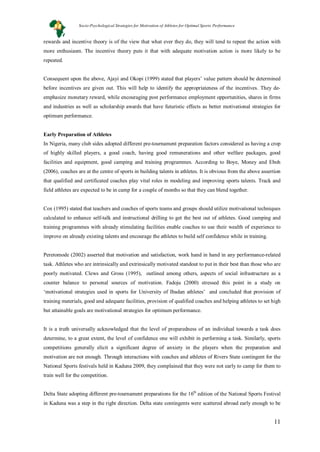 11
rewards and incentive theory is of the view that what ever they do, they will tend to repeat the action with
more enthusiasm. The incentive theory puts it that with adequate motivation action is more likely to be
repeated.
Consequent upon the above, Ajayi and Okopi (1999) stated that players’ value pattern should be determined
before incentives are given out. This will help to identify the appropriateness of the incentives. They de-
emphasize monetary reward, while encouraging post performance employment opportunities, shares in firms
and industries as well as scholarship awards that have futuristic effects as better motivational strategies for
optimum performance.
Early Preparation of Athletes
In Nigeria, many club sides adopted different pre-tournament preparation factors considered as having a crop
of highly skilled players, a good coach, having good remunerations and other welfare packages, good
facilities and equipment, good camping and training programmes. According to Boye, Money and Eboh
(2006), coaches are at the centre of sports in building talents in athletes. It is obvious from the above assertion
that qualified and certificated coaches play vital roles in modeling and improving sports talents. Track and
field athletes are expected to be in camp for a couple of months so that they can blend together.
Cox (1995) stated that teachers and coaches of sports teams and groups should utilize motivational techniques
calculated to enhance self-talk and instructional drilling to get the best out of athletes. Good camping and
training programmes with already stimulating facilities enable coaches to use their wealth of experience to
improve on already existing talents and encourage the athletes to build self confidence while in training.
Peretomode (2002) asserted that motivation and satisfaction, work hand in hand in any performance-related
task. Athletes who are intrinsically and extrinsically motivated standout to put in their best than those who are
poorly motivated. Clews and Gross (1995), outlined among others, aspects of social infrastructure as a
counter balance to personal sources of motivation. Fadoju (2000) stressed this point in a study on
‘motivational strategies used in sports for University of Ibadan athletes’ and concluded that provision of
training materials, good and adequate facilities, provision of qualified coaches and helping athletes to set high
but attainable goals are motivational strategies for optimum performance.
It is a truth universally acknowledged that the level of preparedness of an individual towards a task does
determine, to a great extent, the level of confidence one will exhibit in performing a task. Similarly, sports
competitions generally elicit a significant degree of anxiety in the players when the preparation and
motivation are not enough. Through interactions with coaches and athletes of Rivers State contingent for the
National Sports festivals held in Kaduna 2009, they complained that they were not early to camp for them to
train well for the competition.
Delta State adopting different pre-tournament preparations for the 16th
edition of the National Sports Festival
in Kaduna was a step in the right direction. Delta state contingents were scattered abroad early enough to be
Socio-Psychological Strategies for Motivation of Athletes for Optimal Sports Performance
 