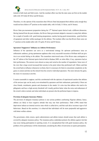 12
trained in both track and field events. And the resultant effect was that the state came out first on the medals
table with 103 Gold, 68 Silver and 68 bronze.
Therefore, it is the opinion of the researchers that if Rivers State had prepared their athletes early enough they
would not have fallen to 9th
position on the medals table, with 16 Gold, 31 Silver, and 41 bronze.
Rivers State pre-tournament preparation during the 17th
National sports festival took a different dimension.
Having learned from the past mistakes, the Rivers State government adopted a measure to camp their athletes
for a couple of months with good training programmes, coaches having good remunerations, good facilities
of equipment and other welfare packages for the athletes. The resultant effect was that Rivers State came out
1st
position on the medals table with 135 gold, 29 silver and 85 bronze.
Spectators’/Supporters’ Influence on Athletes Performance
Influence of the spectators can serve as a motivational strategy for optimum performance since an
enthusiastic audience, giving spontaneous applause after every successful execution of brilliant skill can give
rise to an excited feeling in the athlete. The researchers interviewed some of the Rivers state contingents to
the 16th
edition of the National sports festival held in Kaduna 2009, on what effect, if any, spectators had on
their performance. The answers were almost as many and varied as the number of respondents. Some were of
the view that a large crowd increased their anxiety to the point where they performed well. Others said that
the crowd had no influence whatsoever on them, that it is necessary for them to concentrate completely on the
game or contest and shut out the stimuli from the crowd or individual spectators. The more intricate the game,
the more it is necessary to do this.
It seems reasonable to suppose, and this corroborated with the opinions of experienced coaches that athletes
of the anxious type can be easily over-stimulated by spectators and their enthusiasm, particularly if there are
close friends, sweethearts, parents and classmates in the stands. It is also true that athletes who tend to be
phlegmatic and have a high anxiety threshold will visually perform better when the noise and enthusiasm of
the crowd is above normal, and when individuals are present who the performer hopes to impress.
Provision of adequate Insurance Policies
The provision of adequate insurance policies is one serious problem confronting Nigerian athletes, hence,
athletes are likely to have negative attitude that may mar their performance. Eboh (1994) stated that
deprivation induces an internal aversive state which is called drive, and that such drive increases vigor of all
behaviours. Based on this assertion, it is observed that individuals will be more purposeful and aggressive
with better welfare scheme.
The government, clubs owners, sports administrators and athlete trainers should ensure that each athlete is
covered by adequate insurance policy. The insurance policy undertaken protects the athletes against risk that
may occur during participation in sporting events. It is conceptualized that with good insurance policy, the
problem of low performance will be checkmated, considering the effect of motivation on sports participation.
African Journal of Education and Developmental Studies. Vol. 9., No. 1, June, 2012
 