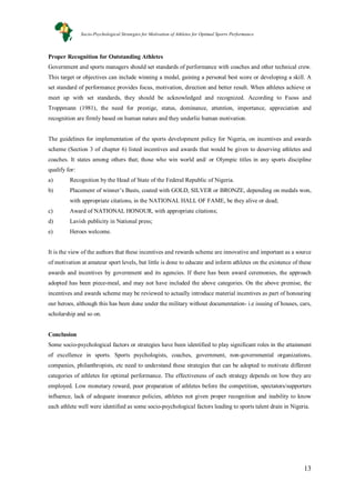 13
Proper Recognition for Outstanding Athletes
Government and sports managers should set standards of performance with coaches and other technical crew.
This target or objectives can include winning a medal, gaining a personal best score or developing a skill. A
set standard of performance provides focus, motivation, direction and better result. When athletes achieve or
meet up with set standards, they should be acknowledged and recognized. According to Fuoss and
Troppmann (1981), the need for prestige, status, dominance, attention, importance, appreciation and
recognition are firmly based on human nature and they underlie human motivation.
The guidelines for implementation of the sports development policy for Nigeria, on incentives and awards
scheme (Section 3 of chapter 6) listed incentives and awards that would be given to deserving athletes and
coaches. It states among others that; those who win world and/ or Olympic titles in any sports discipline
qualify for:
a) Recognition by the Head of State of the Federal Republic of Nigeria.
b) Placement of winner’s Busts, coated with GOLD, SILVER or BRONZE, depending on medals won,
with appropriate citations, in the NATIONAL HALL OF FAME, be they alive or dead;
c) Award of NATIONAL HONOUR, with appropriate citations;
d) Lavish publicity in National press;
e) Heroes welcome.
It is the view of the authors that these incentives and rewards scheme are innovative and important as a source
of motivation at amateur sport levels, but little is done to educate and inform athletes on the existence of these
awards and incentives by government and its agencies. If there has been award ceremonies, the approach
adopted has been piece-meal, and may not have included the above categories. On the above premise, the
incentives and awards scheme may be reviewed to actually introduce material incentives as part of honouring
our heroes, although this has been done under the military without documentation- i.e issuing of houses, cars,
scholarship and so on.
Conclusion
Some socio-psychological factors or strategies have been identified to play significant roles in the attainment
of excellence in sports. Sports psychologists, coaches, government, non-governmental organizations,
companies, philanthropists, etc need to understand these strategies that can be adopted to motivate different
categories of athletes for optimal performance. The effectiveness of each strategy depends on how they are
employed. Low monetary reward, poor preparation of athletes before the competition, spectators/supporters
influence, lack of adequate insurance policies, athletes not given proper recognition and inability to know
each athlete well were identified as some socio-psychological factors leading to sports talent drain in Nigeria.
Socio-Psychological Strategies for Motivation of Athletes for Optimal Sports Performance
 