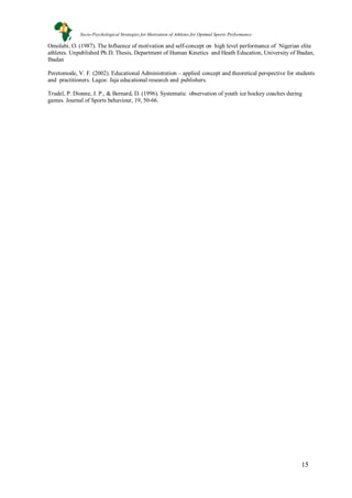 15
Omolabi, O. (1987). The Influence of motivation and self-concept on high level performance of Nigerian elite
athletes. Unpublished Ph.D. Thesis, Department of Human Kinetics and Heath Education, University of Ibadan,
Ibadan
Peretomode, V. F. (2002). Educational Administration – applied concept and theoretical perspective for students
and practitioners. Lagos: Jaja educational research and publishers.
Trudel, P. Dionne, J. P., & Bernard, D. (1996). Systematic observation of youth ice hockey coaches during
games. Journal of Sports behaviour, 19, 50-66.
Socio-Psychological Strategies for Motivation of Athletes for Optimal Sports Performance
 
