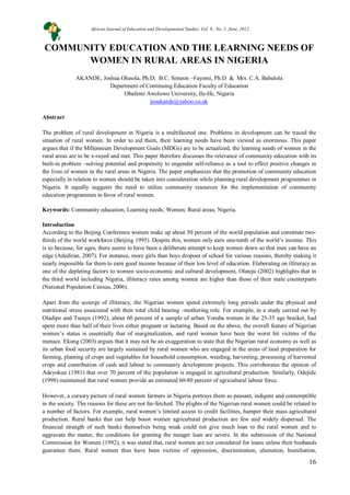 16
COMMUNITY EDUCATION AND THE LEARNING NEEDS OF
WOMEN IN RURAL AREAS IN NIGERIA
AKANDE, Joshua Olusola, Ph.D; B.C. Simeon –Fayomi, Ph.D & Mrs. C.A. Babalola
Department of Continuing Education Faculty of Education
Obafemi Awolowo University, Ile-Ife, Nigeria
jsoakande@yahoo.co.uk
Abstract
The problem of rural development in Nigeria is a multifaceted one. Problems in development can be traced the
situation of rural women. In order to aid them, their learning needs have been viewed as enormous. This paper
argues that if the Millennium Development Goals (MDGs) are to be actualized, the learning needs of women in the
rural areas are to be x-rayed and met. This paper therefore discusses the relevance of community education with its
built-in problem –solving potential and propensity to engender self-reliance as a tool to effect positive changes in
the lives of women in the rural areas in Nigeria. The paper emphasizes that the promotion of community education
especially in relation to women should be taken into consideration while planning rural development programmes in
Nigeria. It equally suggests the need to utilize community resources for the implementation of community
education programmes in favor of rural women.
Keywords: Community education; Learning needs; Women; Rural areas; Nigeria.
Introduction
According to the Beijing Conference women make up about 50 percent of the world population and constitute two-
thirds of the world workforce (Beijing 1995). Despite this, women only earn one-tenth of the world’s income. This
is so because, for ages, there seems to have been a deliberate attempt to keep women down so that men can have an
edge (Adediran, 2007). For instance, more girls than boys dropout of school for various reasons, thereby making it
nearly impossible for them to earn good income because of their low level of education. Elaborating on illiteracy as
one of the depleting factors to women socio-economic and cultural development, Olateju (2002) highlights that in
the third world including Nigeria, illiteracy rates among women are higher than those of their male counterparts
(National Population Census, 2006).
Apart from the scourge of illiteracy, the Nigerian women spend extremely long periods under the physical and
nutritional stress associated with their total child bearing –mothering role. For example, in a study carried out by
Oladipo and Tseayo (1992), about 60 percent of a sample of urban Yoruba women in the 25-35 age bracket, had
spent more than half of their lives either pregnant or lactating. Based on the above, the overall feature of Nigerian
women’s status is essentially that of marginalization, and rural women have been the worst hit victims of the
menace. Ekong (2003) argues that it may not be an exaggeration to state that the Nigerian rural economy as well as
its urban food security are largely sustained by rural women who are engaged in the areas of land preparation for
farming, planting of crops and vegetables for household consumption, weeding, harvesting, processing of harvested
crops and contribution of cash and labour to community development projects. This corroborates the opinion of
Adeyokun (1981) that over 70 percent of the population is engaged in agricultural production. Similarly, Odejide
(1998) maintained that rural women provide an estimated 60-80 percent of agricultural labour force.
However, a cursory picture of rural women farmers in Nigeria portrays them as peasant, indigent and contemptible
in the society. The reasons for these are not far-fetched. The plights of the Nigerian rural women could be related to
a number of factors. For example, rural women’s limited access to credit facilities, hamper their mass agricultural
production. Rural banks that can help boost women agricultural production are few and widely dispersed. The
financial strength of such banks themselves being weak could not give much loan to the rural women and to
aggravate the matter, the conditions for granting the meager loan are severe. In the submission of the National
Commission for Women (1992), it was stated that, rural women are not considered for loans unless their husbands
guarantee them. Rural women thus have been victims of oppression, discrimination, alienation, humiliation,
African Journal of Education and Developmental Studies. Vol. 9., No. 1, June, 2012
 