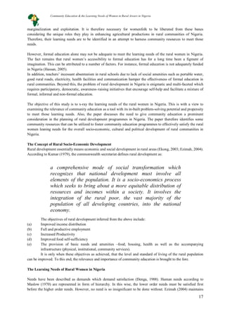 17
marginalization and exploitation. It is therefore necessary for womenfolk to be liberated from these banes
considering the unique roles they play in enhancing agricultural productions in rural communities of Nigeria.
Therefore, their learning needs are to be identified in an attempt to harness community resources to meet those
needs.
However, formal education alone may not be adequate to meet the learning needs of the rural women in Nigeria.
The fact remains that rural women’s accessibility to formal education has for a long time been a figment of
imagination. This can be attributed to a number of factors. For instance, formal education is not adequately funded
in Nigeria (Hassan, 2005).
In addition, teachers’ incessant absenteeism in rural schools due to lack of social amenities such as portable water,
good rural roads, electricity, health facilities and communication hamper the effectiveness of formal education in
rural communities. Beyond this, the problem of rural development in Nigeria is enigmatic and multi-faceted which
requires participatory, democratic, awareness–raising initiatives that encourage self-help and facilitate a mixture of
formal, informal and non-formal education.
The objective of this study is to x-ray the learning needs of the rural women in Nigeria. This is with a view to
examining the relevance of community education as a tool with its in-built problem-solving potential and propensity
to meet those learning needs. Also, the paper discusses the need to give community education a prominent
consideration in the planning of rural development programmes in Nigeria. The paper therefore identifies some
community resources that can be utilized to foster community education programmes to effectively satisfy the rural
women leaning needs for the overall socio-economic, cultural and political development of rural communities in
Nigeria.
The Concept of Rural Socio-Economic Development
Rural development essentially means economic and social development in rural areas (Ekong, 2003; Ezimah, 2004).
According to Kumar (1979), the commonwealth secretariat defines rural development as:
The objectives of rural development inferred from the above include:
(a) Improved income distribution
(b) Full and productive employment
(c) Increased Productivity
(d) Improved food self-sufficiency
(e) The provision of basic needs and amenities –food, housing, health as well as the accompanying
infrastructure (physical, institutional, community services).
It is only when these objectives as achieved, that the level and standard of living of the rural population
can be improved. To this end, the relevance and importance of community education is brought to the fore.
The Learning Needs of Rural Women in Nigeria
Needs have been described as demands which demand satisfaction (Denga, 1988). Human needs according to
Maslow (1970) are represented in form of hierarchy. In this wise, the lower order needs must be satisfied first
before the higher order needs. However, no need is so insignificant to be done without. Ezimah (2004) maintains
a comprehensive mode of social transformation which
recognizes that national development must involve all
elements of the population. It is a socio-economics process
which seeks to bring about a more equitable distribution of
resources and incomes within a society. It involves the
integration of the rural poor, the vast majority of the
population of all developing countries, into the national
economy.
Community Education & the Learning Needs of Women in Rural Arears in Nigeria
 