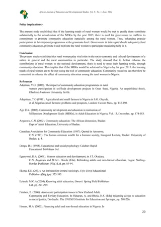 20
Policy implications:-
The present study established that if the learning needs of rural women would be met to enable them contribute
substantially to the actualization of the MDGs by the year 2015, there is need for government to reaffirm its
commitment to promote community education especially among the rural women. Thus, enhancing popular
participation in development programmes at the grassroots level. Government in this regard should adequately fund
community education, promote it and motivate the rural women to participate measuring fully in it.
Conclusion:
The present study established that rural women play vital roles in the socio-economic and cultural development of a
nation in general and the rural communities in particular. The study stressed that to further enhance the
contributions of rural women to the national development, there is need to meet their learning needs, through
community education. This implies that if the MDGs would be achieved in Nigeria by the year 2015, the learning
needs of rural women are to be met using the tool of community education. Community resources can therefore be
committed to enhance the effect of community education among the rural women in Nigeria.
References
Adediran, V.O. (2007). The impact of community education programmes on rural
women participation in self-help development projects in Osun State, Nigeria. An unpublished thesis,
Obafemi Awolowo University Ile-Ife.
Adeyokun, T.O (1981). Agricultural and small farmers in Nigeria in S.O. Olayide,
et al, Nigerian small farmers: problems and prospects, London: Caxton Press, pp. 142-190.
Agi, U.K. (2006). Community development and education in realization of
Millennium Development Goals (MDGs), in Adult Education in Nigeria, Vol. 13, December, pp. 174-183.
Anyanwu, C.N. (2002). Community education: The African dimension, Ibadan:
Dept of Adult Education, University of Ibadan.
Canadian Association for Community Education (1987). Quoted in Anyanwu,
C.N. (1993). The human common wealth for a humane society, Inaugural Lecture, Ibadan: University of
Ibadan, p. 4.
Denga, D.I. (1988). Educational and social psychology: Calabar: Rapid
Educational Publishers Ltd.
Egunyomi, D.A. (2001). Women education and development, in J.T. Okedara,
C.N. Anyanwu and M.A.L. Omole (Eds), Rethinking adults and non-formal education, Lagos: Sterling-
Horden Publishers (Nig.) Ltd. pp. 85-94.
Ekong, E.E. (2003). An introduction to rural sociology, Uyo: Dove Educational
Publishers (Nig.) pp. 372-385.
Ezimah. M.O.A (2004); Knowing adult education, Owerri: Spring Field Publishers
Ltd. pp. 291-299.
Findsen, B. (2006). Access and participation issues in New Zealand Adult,
Community and Tertiary Education. In Oduaran, A. and Bhola, H.S. (Eds) Widening access to education
as social justice, Dordrecht: The UNESCO Institute for Education and Springer, pp. 208-226.
Hassan, M.A. (2005). Financing adult and non-formal education in Nigeria. In
African Journal of Education and Developmental Studies. Vol. 9., No. 1, June, 2012
 