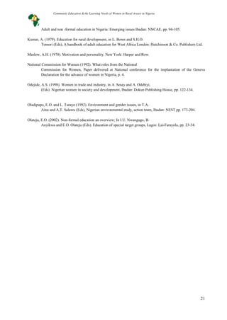 21
Adult and non -formal education in Nigeria: Emerging issues Ibadan: NNCAE, pp. 94-105.
Kumar, A. (1979). Education for rural development, in L. Bown and S.H.O.
Tomori (Eds), A handbook of adult education for West Africa London: Hutchinson & Co. Publishers Ltd.
Maslow, A.H. (1970). Motivation and personality. New York: Harper and Row.
National Commission for Women (1992). What roles from the National
Commission for Women, Paper delivered at National conference for the implantation of the Geneva
Declaration for the advance of women in Nigeria, p. 4.
Odejide, A.S. (1998). Women in trade and industry, in A. Sesay and A. Odebiyi,
(Eds). Nigerian women in society and development, Ibadan: Dokun Publishing House, pp. 122-134.
Oladipupo, E.O. and L. Tseayo (1992). Environment and gender issues, in T.A.
Aina and A.T. Salawu (Eds), Nigerian environmental study, action team, Ibadan: NEST pp. 173-204.
Olateju, E.O. (2002). Non-formal education an overview; In I.U. Nwangugo, B.
Anyikwa and E.O. Olateju (Eds). Education of special target groups, Lagos: Lai-Farayola, pp. 23-34.
Community Education & the Learning Needs of Women in Rural Arears in Nigeria
 