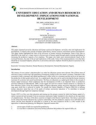 22
UNIVERSITY EDUCATION AND HUMAN RESOURCES
DEVELOEPMENT: IMPLICATIONS FOR NATIONAL
DEVELEOPMENT
DR. (MRS.) NZOKURUM, JOY C.
+234 8036730641
AWAH, OKORIE AWAH
+234 8037808987 awahokorie@yahoo.com
&
INENGIM, SUNDAY E.
+234 8035429597
DEPARTMEMNT OF EDUCATIONAL MANAGEMENT,
FACULTY OF EDUCATION,
UNIVERSITY OF PORT HARCOURT.
Abstract
This paper examined university education and human resources development: university roles and implications for
development. It looked at the concept of human capital theory, human resources and human resource development.
This paper further highlighted the roles of the university in human resources development. Some of the roles as
identified in the study are: a major source in the provision of human capital through quality training and helping in
increasing the productive capacity of an employee. This paper also made some recommendations based on the
reviewed literature, the state of the art and implications of the study. Some of the recommendations were that there
should be an increased budgetary allocation to universities and more emphasis should be placed on practical in the
universities.
Keywords: University Education; Human Resources Development; National Development; Nigeria.
Introduction
The essence of every nation’s education plan is to make her education system more relevant. One of these areas of
relevance it aims at achieving is the generation of manpower needed to drive the nation’s economy. Education to the
economist is both a consumer and capital good because it offers utility to a consumer and also serves as an input into
the production of other goods and services. As a capital good, education can be used to develop the human resources
necessary for economic and social transformation. The focus on education as a capital good relates to the concept of
human capital (resources) which emphasizes that the development of skills is an important factor in production
activities (Olaniyan & Okemakinde, 2008). In this regard, the level of a nation’s human resources is a function of
their education system. Given the academic ladder of Nigeria education system, university education is the highest
rung upon which this is achieved in totality. No wonder the Federal Republic of Nigeria (2004:34) in defining
tertiary education stated that one of the goals of tertiary (university) education is “to contribute to national
development through high level manpower training”.
Sriyan (1997) is of the view that education and training are the primary systems by which the human capital of a
nation is preserved and increased. From an economic-stand point, higher standards in the schools are the equivalent
of competitiveness. The basis of the above assertion is hinged on the Human Capital thesis. This thesis is premised
on the notion that formal education has a positive relationship with the productive capacity of an individual and a
nation; and the more educated an individual or a nation is, the more productive he/she is. Little wonder in the
approaches to educational planning, the Manpower Approach assumes that:
1. various types of skills are required for productivity
2. it is true that it is education (university/tertiary) education that produces the required skills, etc.
African Journal of Education and Developmental Studies. Vol. 9., No. 1, June, 2012
 