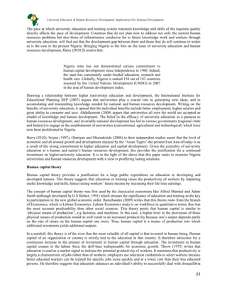 23
The pace at which university education and training system transmits knowledge and skills of the requisite quality
directly affects the pace of development. Countries that do not plan now to address not only the current human
resources problems but also those of infrastructure conducive for to future knowledge work and workers through
university education, will find out that the development gap between them and those that do will continue to widen
as is the case in the present Nigeria. Bringing Nigeria to the fore on the issue of university education and human
resources development, Harry (2010:2) asserts that:
Nigeria state has not demonstrated serious commitment to
human capital development since independence in 1960. Indeed,
the state has consistently under-funded education, research and
health care. Globally, Nigeria is ranked 158 out of 182 countries
assessed by the United Nations Development (UNDO) in 2007
in the area of human development index.
Drawing a relationship between higher (university) education and development, the International Institute for
Educational Planning IIEP (2007) argues that universities play a crucial role in generating new ideas, and in
accumulating and transmitting knowledge needed for national and human resources development. Writing on the
benefits of university education, it opined that the individual benefits include better employment, higher salaries and
great ability to consume and save. Abdulkareem (2009) argues that universities all over the world are accepted as
citadel of knowledge and human development. The belief in the efficacy of university education as a panacea to
human resources development, and invariably national development has led to various governments (regional /state
and federal) to engage in the establishment of universities (conventional, agricultural and technological) which have
now been proliferated in Nigeria.
Harry (2010), Sriyan (1997), Olaniyan and Okemakinde (2008) in their independent studies assert that the level of
economic and all around growth and development enjoyed by the “Asian Tigers”-the present East Asia of today is as
a result of the strong commitment to higher education and capital development. Given the centrality of university
education in a human and nation’s human resources development, this provides the justification for a continued
investment on higher/university education. It is in the light of the above that this paper seeks to examine Nigeria
universities and human resources development with a view to proffering lasting solutions.
Human capital theory
Human capital theory provides a justification for a large public expenditure on education in developing and
developed nations. This theory suggests that education or training raises the productivity of workers by imparting
useful knowledge and skills, hence raising workers’ future income by increasing their life time earnings.
The concept of human capital theory was first used by the classicalist economists like Alfred Marshal and Adam
Smith (although developed by G.S Berker, 1991) which stresses the significance of education and training as the key
to participation in the new global economic order. Ramchandra (2009) writes that this theory roots from the branch
of Economics, which is Labour Economics. Labour Economics study is on workforce in quantitative terms, thus has
the most accurate predictability than other social sciences. This theory posits that human capital is similar to
“physical means of production”, e.g factories, and machines. In this case, a higher level in the provisions of these
physical means of production would as well result to an increased productivity because one’s output depends partly
on the rate of return on the human capital one owns. Thus, human capital is a means of production into which
additional investment yields additional outputs.
In a nutshell, this theory is of the view that the most valuable of all capital is that invested in human being. Human
capital of an organization or country is strictly tied to the education in that country. It therefore advocates for a
continuous increase in the amount of investment in human capital through education. The investment in human
capital creates in the labour force the skill-base indispensable for economic growth. Throw (1975) writes that
education is used as a market signal to indicate the potential productivity of workers. It maintains that productivity is
largely a characteristic of jobs rather than of workers; employers use education credentials to select workers because
better educated workers can be trained for specific jobs more quickly and at a lower cost than their less educated
persons. He therefore suggests that education enhances an individual’s ability to successfully deal with disequilibria
University Education & Human Resources Development: Implications For National Development
 