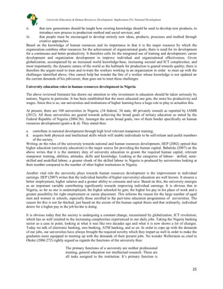 25
ii. that new generations should be taught how existing knowledge should be used to develop new products, to
introduce new process to production method and social services; and
iii. that people must be encouraged to develop entirely new ideas, products, processes and method through
creative approaches.
Based on the knowledge of human resources and its importance in that it is the major resource by which the
organization combine other resources for the achievement of organizational goals, there is need for its development
for a continuous and better productivity. It therefore calls for the integrated use of training and development; career
development and organization development to improve individual and organizational effectiveness. Given
globalization, accompanied by an increased world knowledge-base, increasing societal and ICT complexities; and
most importantly, the dynamic nature of the world as the hallmark for production is geared towards quality; there is
therefore the urgent need to train and re-train the workers working in an organization in order to meet up with the
challenges identified above. One cannot help but wonder the fate of a worker whose knowledge is not updated on
the current demands of his job/career, then goes out to meet these challenges
University education roles in human resources development in Nigeria
The above reviewed literature has drawn our attention to why investment in education should be taken seriously by
nations, Nigeria in particular. It has been established that the more educated one gets, the more his productivity and
wages. Since this is so, our universities and institutions of higher learning have a huge role to play to actualize this.
At present, there are 108 universities in Nigeria, (34 federal, 34 state, 40 privately owned) as reported by JAMB
(2012). All these universities are geared towards achieving the broad goals of tertiary education as stated by the
Federal Republic of Nigeria (2004:36). Amongst the seven broad goals, two of them border specifically on human
resources development (goals a & d). They stated thus:
a. contribute to national development through high level relevant manpower training;
d. acquire both physical and intellectual skills which will enable individuals to be self-reliant and useful members
of the society.
Writing on the roles of the university towards national and human resources development, IIEP (2002) opined that
higher education (university education) is the major source for providing the human capital. Babalola (2007) on the
above writes that it is the statutory duty of university education to groom the required human capital, relevant
manpower training, abilities, attitudes, skills and knowledge. Looking at the categories of labour- skilled, semi-
skilled and unskilled labour, a greater chunk of the skilled labour in Nigeria is produced by universities looking at
their number compared to the number of other higher institutions in Nigeria.
Another vital role the university plays towards human resources development is the improvement in individual
earnings. IIEP (2007) writes that the individual benefits of higher (university) education are well known. It ensures a
better employment, higher salaries and a greater ability to consume and save. Based on this, the university emerges
as an important variable contributing significantly towards improving individual earnings. It is obvious that in
Nigeria, so far as one is underemployed, the higher schooled he gets, the higher his pay in his place of work and a
greater possibility for right employment or career placement. This informs the reason for the large number of aged
men and women in schools, especially those enrolled in the part-time education programmes of universities. The
reason for this is not far-fetched, just based on the axiom of the human capital thesis and that ordinarily, individual
desire for a higher pay in the job he/she is doing.
It is obvious today that the society is undergoing a constant change, necessitated by globalization, ICT revolution;
which has as well resulted in the increasing complexities experienced in our daily jobs. Taking the Nigeria banking
sector as a case in point, looking at what it was like two decades ago and what it is now shows a lot of changes.
Today we talk of electronic banking, sms banking, ATM banking, and so on. In order to cope up with the demands
of our jobs, our universities have always brought the required novelty which they impart as well in order to make the
graduates more equipped in meeting up with the demands of their present jobs. No wonder Wellerstein as cited in
Okeke (2006:272) rightly argued as regards the functions of the university thus:
The primary functions of a university are neither professional
training, general education nor intellectual research. These are
all tasks assigned to the institution. It’s primary function is
University Education & Human Resources Development: Implications For National Development
 