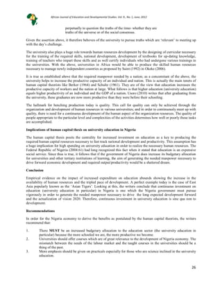26
perpetually to question the truths of the time- whether they are
truths of the universe or of the social consensus.
Given the assertion above, it therefore behoves of the university to pursue truths which are ‘relevant’ to meeting up
with the day’s challenge.
The university also plays a huge role towards human resources development by the designing of curricular necessary
for the training of the required skills, national development, development of textbooks for up-dating knowledge,
training of teachers who impart these skills and as well certify individuals who had undergone various trainings in
the universities. With the above, universities in Africa would be able to produce the skilled human resources
necessary to manage newly independent countries as proposed by Saint (1992) in Okeke (2006).
It is true as established above that the required manpower needed by a nation; as a concomitant of the above, the
university helps to increase the productive capacity of an individual and nation. This is actually the main tenets of
human capital theorists like Berker (1964) and Schultz (1961). They are of the view that education increases the
productive capacity of workers and the nation at large. What follows is that higher education (university education)
equals higher productivity of an individual and the GDP of a nation. Usoro (2010) writes that after graduating from
the university, these graduates are now more productive than they were before their schooling.
The hallmark for benching production today is quality. This call for quality can only be achieved through the
organization and development of human resources in various universities; and in order to continuously meet up with
quality, there is need for a continuous development of the human aspect of the organization resources. The quality of
people appropriate to the particular level and complexities of the activities determines how well or poorly these tasks
are accomplished.
Implications of human capital thesis on university education in Nigeria
The human capital thesis posits the centrality for increased investment on education as a key to producing the
required human capital resources necessary to fast track national development and productivity. This assumption has
a huge implication for high spending on university education in order to realize the necessary human resources. The
Federal Republic of Nigeria (2004:61) had long recognized this fact when it stated that education is an expensive
social service. Since thus is true, it follows that if the government of Nigeria does increase its budgetary allocation
for universities and other tertiary institutions of learning, the aim of generating the needed manpower necessary to
drive forward economic development and required output/productivity would be a shattered dream.
Conclusion
Empirical evidence on the impact of increased expenditure on education abounds showing the increase in the
availability of human resources and the tripled pace of development. A perfect example today is the case of East
Asia popularly known as the ‘Asian Tigers’. Looking at this, the writers conclude that continuous investment on
education (university education in particular) in Nigeria is one which the Nigeria government must pursue
vigorously in order to generate the needed manpower necessary to drive the long expected development forward
and the actualization of vision 2020. Therefore, continuous investment in university education is sine qua non to
development.
Recommendations
In order for the Nigeria economy to derive the benefits as postulated by the human capital theorists, the writers
recommend that:
1. There MUST be an increased budgetary allocation to the education sector (the university education in
particular) because the more schooled we are, the more productive we become.
2. Universities should offer courses which are of great relevance to the development of Nigeria economy. The
mismatch between the needs of the labour market and the taught courses in the universities should be a
thing of the past.
3. More emphasis should be given on practicals especially for those who are science inclined in the university
education.
African Journal of Education and Developmental Studies. Vol. 9., No. 1, June, 2012
 
