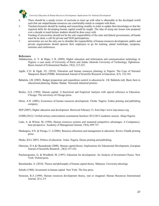 27
4. There should be a steady review of curricula to meet up with what is obtainable in the developed world
such that our output/human resources can comfortably match or compete with them.
5. Teachers/lecturers should be reading and researching steadily in order to update their knowledge so that the
required skills for developing human capital would be taught. The idea of using one lesson note prepared
over a decade to teach/lecture students should be done away with.
6. Funding of universities should not be the sole responsibility of the state and federal governments, all hands
must be on deck, a call for private and NGO participations.
7. universities are not the only one to shoulder the responsibility of human resources development; public and
private organizations should sponsor their employees to go for training, attend workshops, symposia,
seminars and conferences.
References
Abdukareem, A. Y. & Mope, I, R. (2009). Higher education and information and communication technology in
Nigeria: a case study of University of Ilorin and Adoke Akintola University of Technology, Ogbomoso.
Benin Journal of Erittmotioral Studies, 19(2), 215-225.
Agabi, C.O. & Ogah, J.E. (2010). Education and human resources planning in Nigeria: The Case of National
Manpower Board (NMB). International Journal of Scientific Research in Education, 3(3), 152-165.
Babalola, J.B. (2003). Budget preparation and expenditure control in education.In J.B. Babalola (ed). Basic facts in
educational planning. Ibadan :Ibadan. Newmark industrial printers.
Becker, G.S. (1994). Human capital: A theoretical and Empirical Analysis with special reference to Education.
Chicago: The university of Chicago press.
Gbosi, A.N. (2003). Economics of human resources development. Choba: Nigeria. Emhai printing and publishing
company.
IIEP (2007). Higher education and development. Retrieved February 13, from http//:www.iiep.unesco.org.
JAMB (2012). Unified tertiary matriculation examination brochure 2012/2013 academic session. Abuja:Nigeria
Lado, A. & Wilson, M. (1994). Human resources systems and sustained competitive advantages: A Competency-
base perspective. Academy of Management Journal, 19(4), 699-727.
Maduagwu, S.N. & Nwogu, U .J.(2006). Resource allocation and management in education. Rivers: Chadik printing
press.
Okeke, B.S.( 2007). Politics of education. Awka: Nigeria. Doone printing and publishing.
Olaniyan, D A & Okamakinde (2008). Human capital theory: Implications for Educational Development. European
Journal of Scientific Research , 24(2) 157-162.
Psacharopoulos, G. & Woodhall, M. (1997). Education for development: An Analysis of Investment Choice. New
York: Oxford press.
Ramchandra, A. (2010). Theory and philosophy of human capital theory. Malaysia: University teknologi.
Schultz (1960). Investment in human capital. New York: The free press.
Swanson, R.A (1999). Human resources development theory, real or imagined. Human Resources International
Journal, 2(1), 2-5
University Education & Human Resources Development: Implications For National Development
 