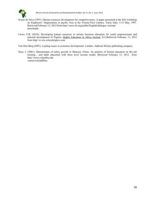 28
Sriyan de Silva (1997). Human resources development for competitiveness. A paper presented at the ILO workshop
on Employers’ Organization in pacific Asia in the Twenty-First Century. Turin, Italy, 5-13 May, 1997.
Retrieved February 13, 2012 from http//:www.ilo.org/public/English/dialogue /actemp/
downloads.
Usoro, E.B. (2010). Developing human resources in tertiary business education for youth empowerment and
national development in Nigeria. Higher Education in Africa Journal, 2(1).Retrieved February 13, 2012
from http//:w:ww.criticalimprov.com
Van-Den-Berg (2001). Leading issues in economic development. London: Addison-Wesley publishing company.
Xiao, J. (2001). Determinants of salary growth in Shenzen, China: An analysis of formal education on the job
training , and adult education with three level income model. Retrieved February 13, 2012 from
http//:www.columbia.edu
/center/coli/pdffiles.
African Journal of Education and Developmental Studies. Vol. 9., No. 1, June, 2012
 