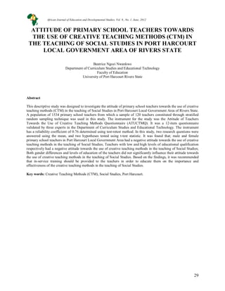 29
ATTITUDE OF PRIMARY SCHOOL TEACHERS TOWARDS
THE USE OF CREATIVE TEACHING METHODS (CTM) IN
THE TEACHING OF SOCIAL STUDIES IN PORT HARCOURT
LOCAL GOVERNMENT AREA OF RIVERS STATE
Beatrice Ngozi Nwankwo
Department of Curriculum Studies and Educational Technology
Faculty of Education
University of Port Harcourt Rivers State
Abstract
This descriptive study was designed to investigate the attitude of primary school teachers towards the use of creative
teaching methods (CTM) in the teaching of Social Studies in Port Harcourt Local Government Area of Rivers State.
A population of 1534 primary school teachers from which a sample of 120 teachers constituted through stratified
random sampling technique was used in this study. The instrument for the study was the Attitude of Teachers
Towards the Use of Creative Teaching Methods Questionnaire (ATUCTMQ). It was a 12-item questionnaire
validated by three experts in the Department of Curriculum Studies and Educational Technology. The instrument
has a reliability coefficient of 0.76 determined using test-retest method. In this study, two research questions were
answered using the mean, and two hypotheses tested using t-test statistic. It was found that; male and female
primary school teachers in Port Harcourt Local Government Area had a negative attitude towards the use of creative
teaching methods in the teaching of Social Studies; Teachers with low and high levels of educational qualification
respectively had a negative attitude towards the use of creative teaching methods in the teaching of Social Studies;
Both gender differences and levels of education of the teachers did not significantly influence their attitude towards
the use of creative teaching methods in the teaching of Social Studies. Based on the findings, it was recommended
that in-service training should be provided to the teachers in order to educate them on the importance and
effectiveness of the creative teaching methods in the teaching of Social Studies.
Key words: Creative Teaching Methods (CTM), Social Studies, Port Harcourt.
African Journal of Education and Developmental Studies. Vol. 9., No. 1, June, 2012
 