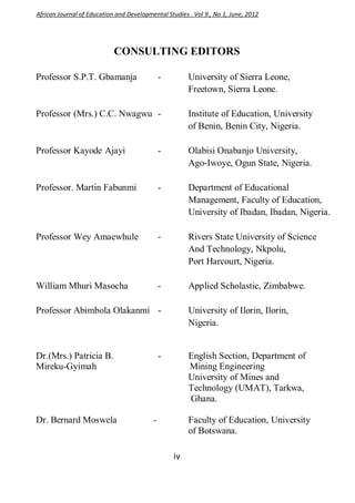iv
CONSULTING EDITORS
Professor S.P.T. Gbamanja - University of Sierra Leone,
Freetown, Sierra Leone.
Professor (Mrs.) C.C. Nwagwu - Institute of Education, University
of Benin, Benin City, Nigeria.
Professor Kayode Ajayi - Olabisi Onabanjo University,
Ago-Iwoye, Ogun State, Nigeria.
Professor. Martin Fabunmi - Department of Educational
Management, Faculty of Education,
University of Ibadan, Ibadan, Nigeria.
Professor Wey Amaewhule - Rivers State University of Science
And Technology, Nkpolu,
Port Harcourt, Nigeria.
William Mhuri Masocha - Applied Scholastic, Zimbabwe.
Professor Abimbola Olakanmi - University of Ilorin, Ilorin,
Nigeria.
Dr.(Mrs.) Patricia B. - English Section, Department of
Mireku-Gyimah Mining Engineering
University of Mines and
Technology (UMAT), Tarkwa,
Ghana.
Dr. Bernard Moswela - Faculty of Education, University
of Botswana.
African Journal of Education and Developmental Studies . Vol 9., No 1, June, 2012
 