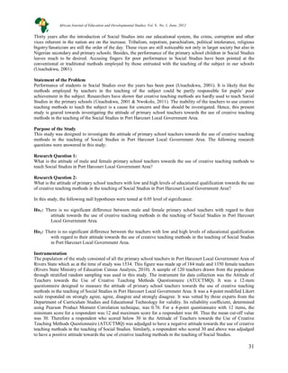 31
31
Thirty years after the introduction of Social Studies into our educational system, the crime, corruption and other
vices inherent in the nation are on the increase. Tribalism, nepotism, parochialism, political intolerance, religious
bigotry/fanaticism are still the order of the day. These vices are still noticeable not only in larger society but also in
Nigerian secondary and primary schools. Besides, the performance of the primary school children in Social Studies
leaves much to be desired. Accusing fingers for poor performance in Social Studies have been pointed at the
conventional or traditional methods employed by those entrusted with the teaching of the subject in our schools
(Unachukwu, 2001).
Statement of the Problem
Performance of students in Social Studies over the years has been poor (Unachukwu, 2001). It is likely that the
methods employed by teachers in the teaching of the subject could be partly responsible for pupils’ poor
achievement in the subject. Researchers have shown that creative teaching methods are hardly used to teach Social
Studies in the primary schools (Unachukwu, 2001 & Nwokolo, 2011). The inability of the teachers to use creative
teaching methods to teach the subject is a cause for concern and thus should be investigated. Hence, this present
study is geared towards investigating the attitude of primary school teachers towards the use of creative teaching
methods in the teaching of the Social Studies in Port Harcourt Local Government Area.
Purpose of the Study
This study was designed to investigate the attitude of primary school teachers towards the use of creative teaching
methods in the teaching of Social Studies in Port Harcourt Local Government Area. The following research
questions were answered in this study:
Research Question 1:
What is the attitude of male and female primary school teachers towards the use of creative teaching methods to
teach Social Studies in Port Harcourt Local Government Area?
Research Question 2:
What is the attitude of primary school teachers with low and high levels of educational qualification towards the use
of creative teaching methods in the teaching of Social Studies in Port Harcourt Local Government Area?
In this study, the following null hypotheses were tested at 0.05 level of significance:
Ho1: There is no significant difference between male and female primary school teachers with regard to their
attitude towards the use of creative teaching methods in the teaching of Social Studies in Port Harcourt
Local Government Area.
Ho2: There is no significant difference between the teachers with low and high levels of educational qualification
with regard to their attitude towards the use of creative teaching methods in the teaching of Social Studies
in Port Harcourt Local Government Area.
Instrumentation
The population of the study consisted of all the primary school teachers in Port Harcourt Local Government Area of
Rivers State which as at the time of study was 1534. This figure was made up of 184 male and 1350 female teachers
(Rivers State Ministry of Education Census Analysis, 2010). A sample of 120 teachers drawn from the population
through stratified random sampling was used in this study. The instrument for data collection was the Attitude of
Teachers towards the Use of Creative Teaching Methods Questionnaire (ATUCTMQ). It was a 12-item
questionnaire designed to measure the attitude of primary school teachers towards the use of creative teaching
methods in the teaching of Social Studies in Port Harcourt Local Government Area. It was a 4-point modified Likert
scale responded on strongly agree, agree, disagree and strongly disagree. It was vetted by three experts from the
Department of Curriculum Studies and Educational Technology for validity. Its reliability coefficient, determined
using Pearson Product Moment Correlation technique, was 0.76. For a 4-point questionnaire with 12 items, the
minimum score for a respondent was 12 and maximum score for a respondent was 48. Thus the mean cut-off value
was 30. Therefore a respondent who scored below 30 in the Attitude of Teachers towards the Use of Creative
Teaching Methods Questionnaire (ATUCTMQ) was adjudged to have a negative attitude towards the use of creative
teaching methods in the teaching of Social Studies. Similarly, a respondent who scored 30 and above was adjudged
to have a positive attitude towards the use of creative teaching methods in the teaching of Social Studies.
African Journal of Education and Developmental Studies. Vol. 9., No. 1, June, 2012
 