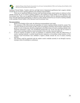 34
34
teaching of Social Studies. Teachers with low and high levels of educational qualification had a negative attitude
towards the use of creative teaching methods in the teaching of Social Studies.
There was no significant difference between male and female primary school teachers in reference to their
attitude towards the use of creative teaching methods in the teaching of Social Studies in Port Harcourt Local
Government Area. There was no significant difference between the teachers with low education qualifications and
those with high educational qualifications in reference to their attitude towards the use of creative teaching methods
in the teaching of Social Studies in Port Harcourt Local Government Area.
Recommendations
Based on the findings of this study, the following recommendations were made:
1. The awareness of the effectiveness and importance of creative teaching methods should be created. This
awareness should cut across board. In other words, all categories of primary school teachers without bias to
gender or levels of education should be enlightened on the effectiveness of creative teaching methods in the
classroom instructions as they were ill-disposed towards their use. In this way they will see reasons to
apply creative teaching methods as much as possible in their everyday classroom endeavour.
2. In-service training of teachers in form of workshops or conferences during which the effectiveness of
creative teaching methods is extolled should become imperative as the primary school teachers in Port
Harcourt Local Government Area exhibited a negative attitude towards the use of creative teaching
methods.
3. The teachers could be acquainted with the modern creative methods currently in use through in-service
training in form of workshops or conferences.
Attitude of Primary School Teachers Towards the Use of Creative Teaching Methods (CTM) in the Teaching of Social Studies in Port
Harcourt Local Government Area of Rivers Stae
 