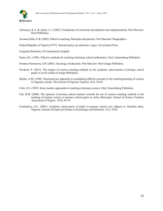 35
35
References
Achuonye, K.A. & Ajoku, L.I. (2003). Foundations of curriculum development and implementation. Port Harcourt:
Pearl Publishers.
Awotua-Efebo, E.B. (2002). Effective teaching: Principles and practice. Port Harcourt: Paragraphics.
Federal Republic of Nigeria (1977). National policy on education. Lagos: Government Press.
Longman Dictionary of Contemporary English.
Nenty, H.J. (1998). Effective methods for teaching of primary school mathematics. Eket: Ememobong Publishers.
Nwanna-Nzewunwa, O.P. (2001). Sociology of education. Port Harcourt: Pam Unique Publishers.
Nwokolo, P. (2011). The impact of creative teaching methods on the academic achievements of primary school
pupils in social studies at Enugu Metropolis.
Shaibu, A.M. (1998). Structured text approach to remediating difficult concepts in the teaching/learning of science
in Nigerian schools. The Journal of Nigerian Teachers. 6(1), 54-68.
Uche, S.E. (1992). Some modern approaches to teaching of primary science. Eket: Ememobong Publishers.
Ude, R.M. (2008). The opinions of primary school teachers towards the use of creative teaching methods in the
teaching of primary science to primary school pupils at Awka Municipal. Journal of Science Teachers
Association of Nigeria. 7(10), 69-74.
Unachukwu, G.C. (2001). Academic achievement of pupils in primary school core subjects in Anambra State,
Nigerian. Journal of Empirical Studies in Psychology and Education. 3(1), 78-82.
African Journal of Education and Developmental Studies. Vol. 9., No. 1, June, 2012
 