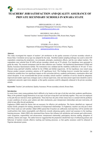 36
TEACHERS’ JOB SATISFACTION AND QUALITY ASSURANCE OF
PRIVATE SECONDARY SCHOOLS IN KWARA STATE
ABDULKAREEM, A.Y. (Ph.D.)
Department of Educational Management University of Ilorin, Nigeria.
ayabdulkareem@yahoo.com
OGUNDELE, M.O. (Ph.D.)
National Teachers’ Institute Federal Polytechnic Offa, Kwara State, Nigeria
michogun@yahoo.com
&
ETEJERE, P.A.O. (Ph.D.)
Department of Educational Management University of Ilorin, Nigeria.
patetejere@unilorin.edu.ng
Abstract
This study investigated the impacts of teachers’ job satisfaction on the quality assurance of private secondary schools in
Kwara State. Correlation survey type was adopted for the study. Stratified random sampling technique was used to select 630
respondents comprising the proprietors, vice principals, principals, examination officers, and the core subject teachers. The
respondents were selected from 42 (60%) private secondary schools out of 70 schools. Five hypotheses were generated to
guide the study. The research instruments used for data collection were Teachers’ Job Satisfaction Questionnaire (TJSQ) and
Quality Assurance Questionnaire (QAQ). The instruments were validated and the reliability coefficients of .68 and .72 were
obtained using split-half reliability method for the (TJSQ) and (QAQ) respectively. All the hypotheses were tested using
Pearson product moment correlation statistics at 05 significance level. The Findings however revealed that teachers’ job
satisfaction variables have low significant impacts on the curriculum delivery, academic performance, examination ethics and
school discipline. It was recommended that private secondary schools teachers’ conditions of service should be adequately
improved and modern supervisory strategies such as clinical supervision, inter and intra-school supervision should be used to
complement autocratic supervision adopted, so that quality assurance could be adequately enhanced in the private secondary
schools.
Keywords: Teachers’ job satisfaction; Quality Assurance; Private secondary schools; Kwara State.
Introduction
In recent times, many young graduates find it difficult to lay hands on the type of job that suits their academic qualifications.
Many of the graduates engage themselves in any type of job just to keep their soul and body together. They were not employed
to the jobs that are relevant to their qualifications. Those that have the jobs of their choice have to contend with the problems
or poor conditions of service, poor salaries and other emoluments, poor interpersonal relationships and poor motivation, all
which in turn affect the job satisfaction.
Fagbamiye (2000) stated the factors that are necessary for effective job satisfaction. The factors identified are: improved
teacher morale, prospects for training, promotion of interpersonal relationships. To Fagbamiye, teachers can only put in their
best if their needs are well satisfied. Abdul (2002) opined that if teachers are sufficiently motivated they will be satisfied and
would perform their duties meaningfully and effectively towards enhancing quality control and assurance in the teaching-
learning processes. Abdul (2002) also mentioned those factors that influence job satisfaction and constant goal achievement,
work recognition, responsibility and advancement, interpersonal relationship, participatory decision making, delegation of
authority, salaries and wages. The author however suggested that the proprietors should find ways of influencing posture and
behaviour of teachers towards effective teaching and learning processes, so that quality assurance could be enhanced in
Nigerian educational system.
African Journal of Education and Developmental Studies. Vol. 9., No. 1, June, 2012
 