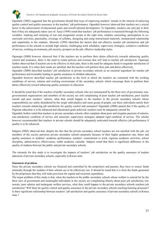 37
Ogundele (2002) suggested that the government should find ways of improving teachers’ morale in the interest of achieving
quality control and quality assurance in the teachers’ job performance. Ogundele however observed that teachers are a crucial
factor in the achievement of educational goals and overall national development. To Ogundele, teachers can only put in their
best if they are adequately taken care of. Ajayi (1998) noted that teachers’ job performance is measured through the following
variables: marking and returning of test and assignment scripts at the right time, students counseling, participation in co-
curricular activities, punctuality, coverage of syllabus, designing and using instructional materials, interpersonal relationship
and impartiality to the students. Jibowale (1999) identified the factors that aid effective teacher job satisfaction and job
performance in the schools to include high salaries, challenging work schedules, supervisory strategies, condusive conditions
of service, working environment, job security, prospect on the job, effective leadership styles.
Ogunsaju (2000) however observed that if the teachers are to perform their duties effectively towards enhancing quality
control and assurance, there is the need to create policies and avenues that will lead to teacher job satisfaction. Ogunsaju
further observed that if teachers are to be effective in their jobs, there is the need for adequate funds to engender satisfaction of
teachers needs. It is when their needs are satisfied, that the teachers will perform their jobs and duties effectively.
Ogundele (2008) described teachers’ job satisfaction in private secondary schools as an essential ingredient for teacher job
performance and invariably leading to quality assurance in children education.
Ogundele however described teacher job satisfaction as the level at which the teachers are contented with the working
conditions of service, salaries and working environment of the secondary schools which encourage them to perform their
duties effectively toward enhancing quality assurance in education.
It should be noted that if the teachers of public secondary schools who are remunerated by the three tiers of government, non-
governmental organizations and members of the society are still complaining of poor teacher job satisfaction, poor teacher
morale and poor teachers’ salaries, what then would happen to the teachers in the private secondary schools whose
responsibilities are solely shouldered by the single individual(s) and some group of people, can these individuals satisfy their
teachers towards enhancing job satisfaction for quality control and assurance? Ogundele (2008) opined that if the quality of
Nigerian education is to be enhanced and educational goals achieved, teachers must be adequately catered for.
Ogundele further noted that teachers in private secondary schools often complain about poor and irregular payment of salaries,
non-satisfactory condition of service and autocratic supervisory strategies adopted rigid condition of service. The scholar
however recommended that teachers in private schools should be adequately motivated towards effective job performance if
quality is to be enhanced.
Sakpere (2002) observed that, despite the fact that the private secondary school teachers are not satisfied with the job, yet
members of the society patronize private secondary schools purposely because of their higher graduation rate, better and
quality assurance in students’ academic performance, teachers’ commitment to work, rigorous academic activities, school
discipline, administrative effectiveness, stable academic calendar. Sakpere noted that there is significant difference in the
quality of students between the public and private secondary schools.
The rationale for this study is to investigate the impacts of teachers’ job satisfaction on the quality assurance of student
education of private secondary schools, especially in Kwara state.
Statement of problem
Since the private secondary schools are financed and controlled by the proprietors and parents, they have to source funds
internally through the students if their schools are to be effectively run. It should be noted that it is from the funds generated
by the proprietors that they will make provision for capital and recurrent expenditure.
The major problem of this study is that, when the teachers in the public secondary schools whose welfare is catered for by the
three tiers of government and meaningful individuals in the society are complaining bitterly about poor job satisfaction, low
morale, poor salaries and inadequate welfare services, what then could happen to the private secondary schools teachers job
satisfaction? Will there be quality control and quality assurance in the private secondary schools teaching-learning processes?
Is there significant relationship between teachers’ job satisfaction and quality assurance of private secondary schools in Kwara
state ?
Teachers’ Job Satisfaction & Quality Assurance of Private Secondary Schools In Kwara State
 