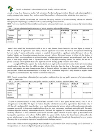39
enough to bring about the desired teachers’ job satisfaction. Yet the teachers perform their duties towards enhancing effective
quality assurance in the students. They perform most of the school work effectively to the satisfaction of the proprietors.
Ogundele (2008) revealed that teachers’ job satisfaction for quality assurance of private secondary schools was enhanced
through supervisory strategies, condition of service, and constant goals achievement.
HO2: There is no significant relationship between teachers’ salaries and allowances and quality assurance of private secondary
school.
Table 2: Teachers salaries and quality assurance of private secondary schools of Kwara state
Variable No. X sd df Calculated
r-value
Critical
r-value
Decision
Teachers
Salaries
360 54.58 31.06
988 .46 .196 Ho
RejectedQuality
assurance
630 60.26 7.72
Table2: above shows that the calculated r-value of .182 is lower than the critical r-value of .196 at the degree of freedom of
988 and tested at .05 significance level. Hence, the null hypothesis which stated that there is no significant relationship
between teachers’ salaries and quality assurance is accepted. It means that no significant relationship exists between the
teachers’ salaries and the quality assurance of private secondary schools. The result however is in line with the findings of
Ogundele (2008) which opined that the private secondary schools teachers in Kwara state are not adequately paid, that the
result of their meager salaries leads to high teacher turnover to the public secondary schools. Yet teachers that are still in
private secondary schools perform their duties rigorously towards ensuring quality assurance in the school.
Atolagbe (2007) also supports the finding that there is high level commitment to duties by the private secondary
school teachers than those from the public secondary schools, despite the facts that those in the private secondary schools
receive lower salaries and other allowances than those in the public schools. No wonder that Ogundele (2002) observed that
poor teachers’ salaries and emoluments lead to the high rate of examination malpractice. Many students in Nigeria cannot
write public examinations alone; they resort to examination malpractice.
HO3: There is no significant relationship between teachers condition of service and quality assurance of private secondary
schools in Kwara state.
Table 3: Teachers’ condition of service and quality assurance of private secondary schools in Kwara state.
Variables No. X Sd Df Calculated
r-value
Critical
r-value
Decision
Teachers
conditions of
service
660 38.5 44.5
988 .62 .195 Ho rejected
Quality
assurance
630 60.26 7.72
The result of correlation analysis in table 3 shows that the calculated r-value of .62 is greater than the critical r-value of .195 at
.05 significance level and for 988 degree of freedom. Since the calculated r-value of .62 is greater than the critical r-value of
.195 the null hypothesis which states that there is no significant relationship between school condition of service and quality
assurance is rejected. It shows that school condition of service have high posture significant relationship with the quality
assurance of private secondary schools in Kwara State. The result was supported by Olaitan (2008) which stated that private
secondary schools ate so much committed to their duties due to the agreed condition of service signed by the teachers when
taking up the appointment in the schools. Boffette (2001) also agreed with the findings that the applicants seeking jobs in the
private schools would be given the condition in which they need to be adhere to if employed. the applicants however have no
alternative that to accept due to high rate of unemployment in the labour markers.
Based on the condition of service agreed upon the teachers have to perform their work failure to comply lead to termination of
the appointment or withdrawal of part of stipends given called salaries.
Teachers’ Job Satisfaction & Quality Assurance of Private Secondary Schools In Kwara State
 