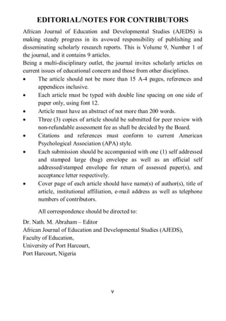 v
EDITORIAL/NOTES FOR CONTRIBUTORS
African Journal of Education and Developmental Studies (AJEDS) is
making steady progress in its avowed responsibility of publishing and
disseminating scholarly research reports. This is Volume 9, Number 1 of
the journal, and it contains 9 articles.
Being a multi-disciplinary outlet, the journal invites scholarly articles on
current issues of educational concern and those from other disciplines.
• The article should not be more than 15 A-4 pages, references and
appendices inclusive.
• Each article must be typed with double line spacing on one side of
paper only, using font 12.
• Article must have an abstract of not more than 200 words.
• Three (3) copies of article should be submitted for peer review with
non-refundable assessment fee as shall be decided by the Board.
• Citations and references must conform to current American
Psychological Association (APA) style.
• Each submission should be accompanied with one (1) self addressed
and stamped large (bag) envelope as well as an official self
addressed/stamped envelope for return of assessed paper(s), and
acceptance letter respectively.
• Cover page of each article should have name(s) of author(s), title of
article, institutional affiliation, e-mail address as well as telephone
numbers of contributors.
All correspondence should be directed to:
Dr. Nath. M. Abraham – Editor
African Journal of Education and Developmental Studies (AJEDS),
Faculty of Education,
University of Port Harcourt,
Port Harcourt, Nigeria
 