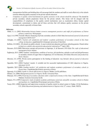 41
transportation facilities and building that will encourage both the students and staffs to work effectively in the schools
towards enhancing quality assurance in the private schools education.
• Compliance to quality control mechanisms for quality assurance in the schools should be enhanced. The should be
private secondary schools proprietors forum for the private schools. This forum will be charged with the
responsibilities of compliance to the quality control mechanisms sucn as examination ethics, human capital
development, commitment to duties and all those activities that will enhance quality assurance on the private
secondary schools especially in Kwara State.
Reference
Abdul, A. A. (2002) Relationship between human resources management practices and staffs job performance of Nation
primary commission. M.Ed project.
Ajayi, I.A (1998) Towards effective financing of private secondary schools in Ekiti State.International journal of educational
management IJEM 2(2)27
Atolagbe, J.A (2007). Teachers job satisfaction and students’ academic performance of secondary schools in Oyo State
college of education. unpublished B.A Ed project university of Ado-Ekiti
Boffette, J.O (2001). All schools are public schools: A case to aid private education and home schooling parents. Posted online
to http/www.catholic.edu.org/articles/education/ed. retrieved on 7th
Durosaro, D.O (2000) Motivation concept and provesses in Ogunsaju .S. & Durosoro, D.O (Eds) The crafts of educational
management Ilorin: haytees
April, 2001.
Fagbamiye, B.O. (2000) Teachers’ remuneration, condition of services, job satisfaction, attitude to work and job performance
in secondary schools of Lagos State in Fagbamiye, E.O. & Durosara, D.O (Eds) Education and productivity
Ilorin: Haytees
Jibowale, J.S. (1999). Private sectors participation in the funding of education: way forward. African journal of education
1(3)45
Ogundele, M.O. (2002) Teachers’ morale: A veritable tool for successful implementation of U.B.E objectives in Nigeria.
Informant 1(1)14
Ogundele, M.O (2008) Funding teachers’ job satisfaction and students academics performance of secondary schools in
Kwara State. Unpublished ph.D thesis university of Ilorin
Ogunsaju, S.A (2004) A guide to schools effectiveness in Nigeria. Ibadan: Laville publishers.
Olaitan, J.A. (2000) Management practices in Nigeria. Ile-Ife: University Press.
Olaniyan, S.O. (1999) Financing of secondary education under a depressed economy in Oyo State. Unpublished ph.D thesis
Obafemi Awolowo University Ile-Ife.
Sakpere, P.S. (1999) Comparative study of students academic performance of private and public secondary schools in Ibadan
metropolitan city. Unpublished M.ed project university of Ilorin.
Tuoyo, M.U. (2000) Inspection and supervision as practice of quality control in school system in Fadipe, J.O & Oluchukwu,
E.E. (Eds) Educational planning and administration in Nigeria in the 21st
century. Ondo: NIEPA.
Teachers’ Job Satisfaction & Quality Assurance of Private Secondary Schools In Kwara State
 
