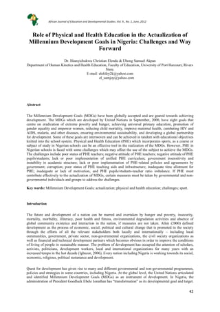 42
42
Role of Physical and Health Education in the Actualization of
Millennium Development Goals in Nigeria: Challenges and Way
Forward
Dr. Ifeanyichukwu Christian Elendu & Ubong Samuel Akpan
Department of Human Kinetics and Health Education, Faculty of Education, University of Port Harcourt, Rivers
State.
E-mail: elelifey2k@yahoo.com
el_samjoy@yahoo.com
Abstract
The Millennium Development Goals (MDGs) have been globally accepted and are geared towards achieving
development. The MDGs which are developed by United Nations in September, 2000, have eight goals that
centre on eradication of extreme poverty and hunger, achieving universal primary education, promotion of
gender equality and empower women, reducing child mortality, improve maternal health, combating HIV and
AIDS, malaria, and other diseases, ensuring environmental sustainability, and developing a global partnership
for development. Some of these goals are interwoven and can be achieved in tandem with educational objectives
knitted into the school system. Physical and Health Education (PHE) which incorporates sports, as a course or
subject of study in Nigerian schools can be an effective tool in the realization of the MDGs. However, PHE in
Nigerian schools is faced with some challenges which may affect the use of the subject to achieve the MDGs.
The challenges include poor status of PHE teachers; negative attitude of PHE teachers; negative attitude of PHE
pupils/students; lack or poor implementation of unified PHE curriculum; government insensitivity and
instability in academic structure; lack or poor implementation of PHE-related policies and agreements by
government; corruption; poor status of PHE teaching aids and infrastructure; inadequate time allotment for
PHE; inadequate or lack of motivation, and PHE pupils/students-teacher ratio imbalance. If PHE must
contribute effectively to the actualization of MDGs, certain measures must be taken by governmental and non-
governmental individuals and groups to address the challenges.
Key words: Millennium Development Goals; actualization; physical and health education; challenges; sport.
Introduction
The future and development of a nation can be marred and overtaken by hunger and poverty, insecurity,
mortality, morbidity, illiteracy, poor health and fitness, environmental degradation activities and absence of
global community existence and interaction in the nation, if measures are not taken. Allen (2000) defined
development as the process of economic, social, political and cultural change that is promoted in the society
through the efforts of all the relevant stakeholders both locally and internationally – including local
communities, government, private sector, non-governmental organizations, the civil society organizations as
well as financial and technical development partners which becomes obvious in order to improve the conditions
of living of people in sustainable manner. The problem of development has occupied the attention of scholars,
activists, politicians, development workers, local and international organizations for many years with an
increased tempo in the last decade (Igbuzor, 2006). Every nation including Nigeria is working towards its social,
economic, religious, political sustenance and development.
Quest for development has given rise to many and different governmental and non-governmental programmes,
policies and strategies in some countries, including Nigeria. At the global level, the United Nations articulated
and identified Millennium Development Goals (MDGs) as an instrument of development. In Nigeria, the
administration of President Goodluck Ebele Jonathan has “transformation” as its developmental goal and target.
African Journal of Education and Developmental Studies. Vol. 9., No. 1, June, 2012
 