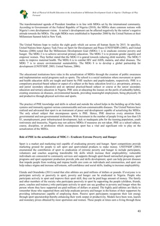 43
43
The transformational agenda of President Jonathan is in line with MDGs set by the international community.
According to Government of the Federal Republic of Nigeria (2010), the MDGs share common notions with
Nigeria’s own development vision. A nation’s development can be affected negatively by the nation’s negative
attitude towards the MDGs. The eight MDGs were established in September 2000 by the United Nations at their
Millennium Summit held in New York.
The United Nations hope to realize the eight goals which cut across all human facets by 2015. In specifics,
United Nations Inter-Agency Task Force on Sport for Development and Peace (UNITFSDP) (2003), and United
Nations (2006) noted that the Millennium Development Goal (MDG) 1 is to eradicate extreme poverty and
hunger. The MDG 2 is to achieve universal primary education. The MDG 3 is to promote gender equality and
empower women. They further stated that the MDG 4 is geared towards reducing child mortality. The MDG 5
seeks to improve maternal health. The MDG 6 is to combat HIV and AIDS, malaria, and other diseases. The
MDG 7 is to ensure environmental sustainability. The MDG 8 is to develop a global partnership for
development (UNITFSDP, 2003; United Nations, 2006).
The educational institutions have roles in the actualization of MDGs through the creation of public awareness
and implementation social programs such as sports. The school is a social institution where movement or sports
and health education skills are taught and learnt by PHE teachers and pupils/students, respectively. PHE is a
compulsory practical-based subject or aspect of a subject at the basic education level (i.e. pre-primary, primary,
and junior secondary education) and an optional practical-based subject or course at the senior secondary
education and tertiary education in Nigeria. PHE aims at educating the masses on the perils of unhealthy habits,
creating awareness on diseases, environmental hazards, providing meaningful employment, being physically fit
and productive through physical activities and sports.
The practice of PHE knowledge and skills in school and outside the school helps in the building up of the body
systems and immunity against various communicable and non-communicable diseases. The United Nations have
realized and advocated that sport is an instrument of peace and development capable of actualizing the MDGs.
The only school subject that encompasses sports is PHE. Hence, PHE deserves every attention from
governmental and non-governmental institutions. With increment in the number of people living on less than US
$1, unemployment, poor infrastructural development, lack or inadequate jobs for the teeming population, youth
restiveness and insecurity, Nigeria may not achieve MDGs if measures are not taken. PHE as a school subject,
course, discipline, or profession which encompasses sport has a vital and significant role to play on the
actualization of the MDGs.
Role of PHE in the actualization of MDG 1 - Eradicate Extreme Poverty and Hunger
Sport is a market and marketing tool capable of eradicating poverty and hunger. Sport competitions provide
marketing ground for people to sell sport and sport-related products to make money. UNITFSDP (2003)
enumerated the contribution of sport to eradication of extreme poverty and hunger to include participants,
volunteers and coaches acquiring transferable life skills which increase their employability; vulnerable
individuals are connected to community services and supports through sport-based outreached programs; sport
programs and sport equipment production provide jobs and skills development; sport can help prevent diseases
that impede people from working and impose health care costs on individuals and communities, and sport can
help reduce stigma and increase self-esteem, self-confidence and social skills, leading to increase employability.
Elendu and Orunaboka (2011) noted that elite athletes are paid millions of dollars or pounds. If everyone is to
participate actively or passively in sport, poverty and hunger can be eradicated in Nigeria. People who
participate actively in sport and improve their sport skill, they can be paid huge amount of money. The family
and other members of the society who participate passively in sport by supporting the people (children, friends,
peers, coaches and trainers,) who participate actively in sport can say goodbye to poverty and hunger when the
person whom they have supported are paid millions of dollars or pound. The highly paid athletes are likely to
remember those who supported them and help eradicate poverty and hunger in the homes of their supporters by
providing infrastructure capable of employing them. Passive sport participants recuperate their lost energy
through sport spectatorship thereby enhancing their work output or productivity. Medals have been won, laurels
and monetary prizes obtained by most sportsmen and women. These people at times earn a living through these
Role of Physical & Health Education in the Actualization of Millenium Development Goals in Nigeria: Challenges & Way
Forward
 