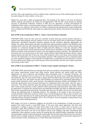 44
44
activities. Thus, each competition won by an athlete means a reduction by one of the number people who would
have gone hungry for a day, months, or even years.
Medals have more than a dollar accompanying them. The teaching of the subject at all levels of education
informs, prepares and positions the masses for job opportunities. PHE provide a good ground for sporting
activities in educational institutions. Products of PHE have the opportunity of being self-employed by
establishing fitness centres, recreational parks and sports clubs for utilization by all irrespective of gender, age,
marital status, race, ethnicity, among others. For effective organization and administration of sport competitions
such as Olympic and World Cup, many people are employed and paid, thereby relieving them from hunger and
poverty.
Role of PHE in the actualization of MDG 2 - Achieve Universal Primary Education
UNITFSDP (2003) listed the ways sport can contribute towards achieving universal primary education to
include school sport programs motivate children to enrol in and attend school and can help improve academic
achievement; sport-based community education programs provide alternative education opportunities for
children who cannot attend school, and sport can help erode stigma preventing children with disabilities from
attending school. Sport can offer educational scholarship and sponsorship from primary to tertiary education for
members of a community through the efforts of highly paid elite athletes in or from the community. PHE
graduates can open private schools especially primary schools that are affordable to the public. Highly paid elite
athletes can partner with government to ensure a free and compulsory primary education. The partnership with
government can cover the provision of free books, school uniforms, build model and modern schools, employ
and pay teachers and other staff. In this case, every child irrespective of his or her family socio-economic status
will have the opportunity of at least receiving primary education. PHE programmes such as intramural sports
can entice and attract children to school and this will enable them to acquire basic primary education. It will not
be out to add that some children go to school because of the extra-curricular activities such as sports which they
enjoy during or after school.
Role of PHE in the actualization of MDG 3 - Promote Gender Equality and Empower Women
UNITFSDP (2003) opined that the ways through which sport can contribute to the promotion of gender equality
and women empowerment include sport helps improve female physical and mental health and offers
opportunities for social interaction and friendship; sport participation leads to increased self-esteem, self
confidence, and enhanced sense of control over one’s body; girls and women access leadership opportunities
and experience; sport can cause positive shifts in gender norms that affords girls and women greater safety and
control over their lives, and women and girls with disabilities are empowered by sport-based opportunities to
acquire health information, skills, social networks, and leadership experience. Elendu and Orunaboka (2011)
stated that sportswomen receive financial allowances for competitions either from nation, club side, team or
association. They further noted that apart from getting economic and financial entitlement as female athletes,
other women assume positions in sports industries which economically empowered them. Sport offers women
the opportunity of acquiring the required sports and leadership knowledge and skills for leadership positions.
With women acquiring the necessary skills, if possible more than men, the public will not have any option than
electing and appointing them in leadership positions. The inequality in the number of men and women in
societal institutions which does not favour women can be reversed through sport. More women are likely to be
involved in sports when they see for instance retired elite sportswomen who serve as their role model in sports
leadership position (Elendu & Orunaboka, 2011). This will help to close the inequality existing between men
and women in sports leadership positions.
PHE taught at all levels of education enlightens the girl-child on the fundamentals of health and sports. It
prepares their minds towards a career-filled future. It also gives them equal opportunity with their male
counterparts to partake in games and sports which today in the world is a major source of income to its
participants. Again, PHE contributes to social, physical, and economic empowerment of women. This is evident
in the medals and records won and set by Nigeria women at the Olympics and other international sport
competitions. Sport empowers women socially by ensuring that they establish healthy relationships with other
sport participants, empowers them physically by ensuring that they develop certain physical prowess and fitness
qualities such as strength, endurance, flexibility, among others, and economically by giving them opportunity to
receive monetary awards, and allowances as a result of their sport achievements.
African Journal of Education and Developmental Studies. Vol. 9., No. 1, June, 2012
 