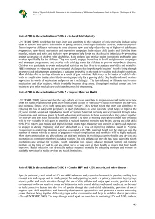 45
45
Role of PHE in the actualization of MDG 4 - Reduce Child Mortality
UNITFSDP (2003) noted that the ways sport can contribute to the reduction of child mortality include using
sport to educate and deliver information to young mothers, resulting to healthier children; increased physical
fitness improves children’s resistance to some diseases; sport can help reduce the rate of higher-risk adolescent
pregnancies; sport-based vaccination and prevention campaigns help reduce child deaths and disability from
measles, malaria and polio, and inclusive sport programs help lower the likelihood of infanticide by promoting
greater acceptance of children with disabilities. Elite athletes can provide health institutions and health care
services specifically for the children. They can equally engage themselves in health enlightenment campaigns
and awareness programmes, and provide safe drinking water for children to prevent water-borne diseases.
Children who participate in sports and physical activities are less likely to experience morbidity and mortality.
PHE contributes to redressing the environmental challenges that impede pupils/students’ healthy living through
awareness and enlightenment campaigns. It educates the public on the need for vaccines and a healthy nutrition.
Most children die or develop ailments as a result of poor nutrition. Deficiency in the basics of a child’s diet
leads to complication that is rather life-threatening especially for a growing child. Only health-informed mothers
appreciate the worth of vaccination and persist on it unfailingly. The less-informed or illiterate tend to miss
medications and skip vaccines, which invariably becomes drug abuse. Unequipped medical centres and low
income to give prior medical care to children becomes life threatening.
Role of PHE in the actualization of MDG 5 - Improve Maternal Health
UNITFSDP (2003) pointed out that the ways which sport can contribute to improve maternal health to include
sport for health programs offer girls and women greater access to reproductive health information and services,
and increased fitness levels help speed post-natal recovery. They further noted that sport can contribute by
reducing the risk of adolescent pregnancy in sport participants in some contexts. Sport helps to improve the
physical, mental, social and reproductive health of women. Maternal mortality can be prevented through talks,
presentations and seminars given by health education professionals to these women when they gather together
for their pre and post natal visitations to health centres. The level of training these professionals have obtained
will be very valuable in this quest to establish a reduced maternal mortality rate before, during and after child
birth. PHE experts can educate and expose mothers on the type, frequency and duration of sports and exercises
to engage in during pregnancy and after child-birth as a way of improving maternal health in Nigeria.
Engagement in appropriate physical activities associated with PHE, maternal health will be improved and the
number of women who die as result of pregnancy-related complications and morbidity will be highly reduced.
Most sports ambassadors and elite athletes can and have assisted in providing accessible health care services and
institutions to community members including women. The elite athletes can provide free, near, accessible health
institutions and services for women. Health education will equally educate pregnant women and nursing
mothers on the type of food to eat and other ways to take care of their health to ensure that their health
improves. Health education can drastically reduce maternal mortality by educating mothers and women on
available reproductive health services and health institutions.
Role of PHE in the actualization of MDG 6 - Combat HIV and AIDS, malaria, and other diseases
Sport is particularly well suited to HIV and AIDS education and prevention because it is popular, enabling it to
connect with and engage hard to reach groups; fun and appealing to youth – a primary prevention target group;
attracts public and media attention through the use of elite athletes and major sport events; provides a safe
environment to discuss sensitive issues and information with trusted adults (coaches and teachers); can be used
to build protective factors into the lives of youths through the coach-child relationship, provision of social
support, sport skill acquisition, and leadership development opportunities; and possesses a natural convening
power that can bring together different groups within communities and help to mobilize shared prevention
efforts (UNITFSDP, 2003). The ways through which sport can contribute in combating HIV and AIDS, malaria,
Role of Physical & Health Education in the Actualization of Millenium Development Goals in Nigeria: Challenges & Way
Forward
 