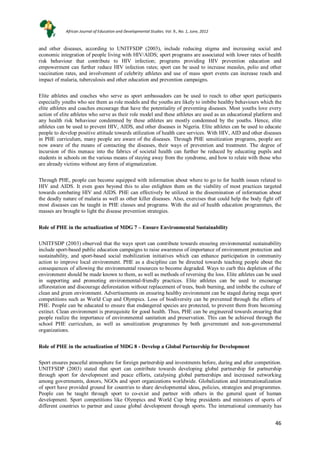 46
46
and other diseases, according to UNITFSDP (2003), include reducing stigma and increasing social and
economic integration of people living with HIV/AIDS; sport programs are associated with lower rates of health
risk behaviour that contribute to HIV infection; programs providing HIV prevention education and
empowerment can further reduce HIV infection rates; sport can be used to increase measles, polio and other
vaccination rates, and involvement of celebrity athletes and use of mass sport events can increase reach and
impact of malaria, tuberculosis and other education and prevention campaigns.
Elite athletes and coaches who serve as sport ambassadors can be used to reach to other sport participants
especially youths who see them as role models and the youths are likely to imbibe healthy behaviours which the
elite athletes and coaches encourage that have the potentiality of preventing diseases. Most youths love every
action of elite athletes who serve as their role model and these athletes are used as an educational platform and
any health risk behaviour condemned by these athletes are mostly condemned by the youths. Hence, elite
athletes can be used to prevent HIV, AIDS, and other diseases in Nigeria. Elite athletes can be used to educate
people to develop positive attitude towards utilization of health care services. With HIV, AID and other diseases
in PHE curriculum, many people are aware of the diseases. Through PHE sensitization programs, people are
now aware of the means of contacting the diseases, their ways of prevention and treatment. The degree of
incursion of this menace into the fabrics of societal health can further be reduced by educating pupils and
students in schools on the various means of staying away from the syndrome, and how to relate with those who
are already victims without any form of stigmatization.
Through PHE, people can become equipped with information about where to go to for health issues related to
HIV and AIDS. It even goes beyond this to also enlighten them on the viability of most practices targeted
towards combating HIV and AIDS. PHE can effectively be utilized in the dissemination of information about
the deadly nature of malaria as well as other killer diseases. Also, exercises that could help the body fight off
most diseases can be taught in PHE classes and programs. With the aid of health education programmes, the
masses are brought to light the disease prevention strategies.
Role of PHE in the actualization of MDG 7 – Ensure Environmental Sustainability
UNITFSDP (2003) observed that the ways sport can contribute towards ensuring environmental sustainability
include sport-based public education campaigns to raise awareness of importance of environment protection and
sustainability, and sport-based social mobilization initiatives which can enhance participation in community
action to improve local environment. PHE as a discipline can be directed towards teaching people about the
consequences of allowing the environmental resources to become degraded. Ways to curb this depletion of the
environment should be made known to them, as well as methods of reversing the loss. Elite athletes can be used
in supporting and promoting environmental-friendly practices. Elite athletes can be used to encourage
afforestation and discourage deforestation without replacement of trees, bush burning, and imbibe the culture of
clean and green environment. Advertisements on ensuring healthy environment can be staged during mega sport
competitions such as World Cup and Olympics. Loss of biodiversity can be prevented through the efforts of
PHE. People can be educated to ensure that endangered species are protected, to prevent them from becoming
extinct. Clean environment is prerequisite for good health. Thus, PHE can be engineered towards ensuring that
people realize the importance of environmental sanitation and preservation. This can be achieved through the
school PHE curriculum, as well as sensitization programmes by both government and non-governmental
organizations.
Role of PHE in the actualization of MDG 8 - Develop a Global Partnership for Development
Sport ensures peaceful atmosphere for foreign partnership and investments before, during and after competition.
UNITFSDP (2003) stated that sport can contribute towards developing global partnership for partnership
through sport for development and peace efforts, catalysing global partnerships and increased networking
among governments, donors, NGOs and sport organizations worldwide. Globalization and internationalization
of sport have provided ground for countries to share developmental ideas, policies, strategies and programmes.
People can be taught through sport to co-exist and partner with others in the general quest of human
development. Sport competitions like Olympics and World Cup bring presidents and ministers of sports of
different countries to partner and cause global development through sports. The international community has
African Journal of Education and Developmental Studies. Vol. 9., No. 1, June, 2012
 