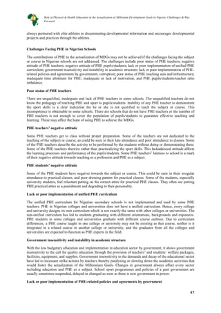 47
47
always partnered with elite athletes in disseminating developmental information and encourages developmental
projects and practices through the athletes.
Challenges Facing PHE in Nigerian Schools
The contributions of PHE to the actualization of MDGs may not be achieved if the challenges facing the subject
or course in Nigerian schools are not addressed. The challenges include poor status of PHE teachers; negative
attitude of PHE teachers; negative attitude of PHE pupils/students; lack or poor implementation of unified PHE
curriculum; government insensitivity and instability in academic structure; lack or poor implementation of PHE-
related policies and agreements by government; corruption; poor status of PHE teaching aids and infrastructure;
inadequate time allotment for PHE; inadequate or lack of motivation, and PHE pupils/students-teacher ratio
imbalance.
Poor status of PHE teachers
There are unqualified, inadequate and lack of PHE teachers in some schools. The unqualified teachers do not
know the pedagogy of teaching PHE and sport to pupils/students. Inability of any PHE teacher to demonstrate
the sport skills is a clear indication the he or she is not qualified to teach the subject or course. This
incompetence is obtainable in some schools. There are schools that do not have PHE teachers or the number of
PHE teachers is not enough to cover the population of pupils/students to guarantee effective teaching and
learning. These may affect the hope of using PHE to achieve the MDGs.
PHE teachers’ negative attitude
Some PHE teachers get to class without proper preparation. Some of the teachers are not dedicated to the
teaching of the subject or course, as could be seen in their late attendance and poor attendance to classes. Some
of the PHE teachers describe the activity to be performed by the students without doing or demonstrating them.
Some of the PHE teachers theorize rather than practicalizing the sport skills. This lackadaisical attitude affects
the learning processes and performance of the pupils/students. Some PHE teachers’ lateness to school is a mark
of their negative attitude towards teaching as a profession and PHE as a subject.
PHE students’ negative attitude
Some of the PHE students have negative towards the subject or course. This could be seen in their irregular
attendance to practical classes, and poor dressing pattern for practical classes. Some of the students, especially
university students, feel reluctant putting on the correct attire for practical PHE classes. They often see putting
PHE practical attire as a punishment and degrading to their personality.
Lack or poor implementation of unified PHE curriculum
The unified PHE curriculum for Nigerian secondary schools is not implemented and used by some PHE
teachers. PHE in Nigerian colleges and universities does not have a unified curriculum. Hence, every college
and university designs its own curriculum which is not exactly the same with other colleges or universities. The
non-unified curriculum has led to students graduating with different orientations, backgrounds and exposures.
PHE students in some colleges and universities graduate with different course outlines. Due to curriculum
differences, a PHE course taught in one college or university may not be existing as that course, neither is it
integrated in a related course in another college or university, and the graduates from all the colleges and
universities are expected to function as PHE experts in the field.
Government insensitivity and instability in academic structure
With the low budgetary allocation and implementation in education sector by government, it shows government
insensitivity to the call for quality education through the provision of teachers’ and students’ welfare packages,
facilities, equipment, and supplies. Government insensitivity to the demands and decay of the educational sector
have led to incessant strike actions by teachers thereby paralysing or slowing down the academic activities that
would foster the actualization of the Millennium Goals. Changes in government always affect every sector
including education and PHE as a subject. School sport programmes and policies of a past government are
usually sometimes suspended, delayed or changed as soon as there is new government in power.
Lack or poor implementation of PHE-related policies and agreements by government
Role of Physical & Health Education in the Actualization of Millenium Development Goals in Nigeria: Challenges & Way
Forward
 