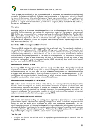 48
48
There are good educational policies and agreements reached by government and representatives of educational
sectors but the fundamental problem is the lack or poor implementation of the agreements and policies. One of
the reasons for the incessant strike actions by teachers in Nigeria is government’s failure or poor implementation
of agreements reached with various teachers’ unions. Some of the demands in relation to PHE include the
provision of adequate instructional materials, sports facilities, equipment, library stocked with PHE textbooks,
teachers and students welfare.
Corruption
Corruption has been on the increase in every sector of the society, including education. The money allocated for
some PHE facilities, equipment and teaching aids are sometimes embezzled. The money for construction of
PHE facilities and procurement of sport equipment are being diverted into individual pockets. This has led to
PHE pupils/students learning without doing much of the practical aspect of the subject or course. PHE teachers
except where they improvise are left with no option than to teach the pupils/students without the facilities and
equipment or with substandard facilities and equipment. This has always resulted to producing graduates with
little or no practical skills of PHE.
Poor Status of PHE teaching aids and infrastructure
The status of PHE teaching aids and infrastructure in Nigerian schools is poor. The unavailability, inadequacy,
sub-standardization, and inaccessibility of PHE teaching aids (e.g. audio-visual materials, visual materials, sport
supplies, etc.) and infrastructure such as sport facilities and human performance laboratory are challenges to
effective teaching and learning of PHE in schools. The role of audio-visual, visual, audio materials and other
learning aids in the teaching and learning of PHE cannot be over emphasized. The unavailability, inadequacy
and inaccessibility of some of these instructional aids have by far dampened the zeal and morale of both
teachers and pupils/students as far as teaching and learning of PHE is concerned. Some schools cannot boast of
good and recent textbooks of PHE in their libraries.
Inadequate time allotment for PHE
For mastery of PHE skills by pupils/students, it requires enough time. PHE is both a theory and practical-based
subject or course which demands enough time for teacher’s and pupils’/students’ demonstration of the sport
skills and health (e.g. first aid) skills. Each PHE class is expected to be preceded with a warm up session and
cool down at the beginning and end of the practical classes, respectively. The practical-oriented nature of PHE
should be put into consideration during time allotment to school subjects or courses. Unfortunately, PHE is
treated like any other school subject or course in terms of time allotment.
Inadequate or lack of motivation of PHE teachers
PHE teachers are not well motivated for their service-delivery. The necessary motivational packages in terms
teachers’ welfare, teaching aids, and enabling environment is inadequate in Nigerian educational sector. The
teachers usually experience late payment of salaries and allowances. The absence of research grants by
government affects the development of the teachers in their career. The employee-assistance package for PHE
teachers is not adequate. The low motivation especially the extrinsic motivation of the teachers is as important
as the intrinsic motivation for effective teaching and learning of PHE.
PHE pupils/students-teacher ratio imbalance
PHE requires individualized teaching and learning process especially in practical classes. Every individual
pupil/student is expected to be attended to especially during practicals. This is to ensure that the pupils/students
master the sport and health skills, techniques and ensure their competency. Unfortunately, the PHE
pupils/students-teacher ratio in Nigerian schools especially primary and secondary schools may never encourage
adequate individualized class interaction between the teacher and pupils/students. Some of the schools or classes
are over-populated and difficult to be managed by a PHE teacher. Some PHE graduates who are supposed to
help in addressing the manpower need for the subject or course are not employed.
Way Forward
1. Adequate and qualified PHE teachers should be employed in government and private schools to teach the
subject or course.
African Journal of Education and Developmental Studies. Vol. 9., No. 1, June, 2012
 