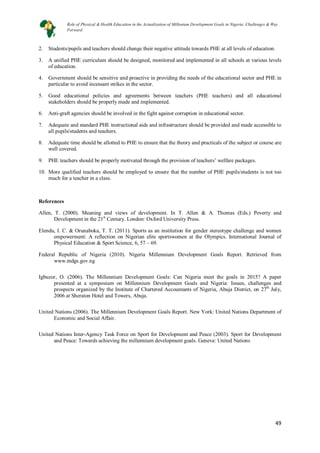 49
49
2. Students/pupils and teachers should change their negative attitude towards PHE at all levels of education.
3. A unified PHE curriculum should be designed, monitored and implemented in all schools at various levels
of education.
4. Government should be sensitive and proactive in providing the needs of the educational sector and PHE in
particular to avoid incessant strikes in the sector.
5. Good educational policies and agreements between teachers (PHE teachers) and all educational
stakeholders should be properly made and implemented.
6. Anti-graft agencies should be involved in the fight against corruption in educational sector.
7. Adequate and standard PHE instructional aids and infrastructure should be provided and made accessible to
all pupils/students and teachers.
8. Adequate time should be allotted to PHE to ensure that the theory and practicals of the subject or course are
well covered.
9. PHE teachers should be properly motivated through the provision of teachers’ welfare packages.
10. More qualified teachers should be employed to ensure that the number of PHE pupils/students is not too
much for a teacher in a class.
References
Allen, T. (2000). Meaning and views of development. In T. Allen & A. Thomas (Eds.) Poverty and
Development in the 21st
Elendu, I. C. & Orunaboka, T. T. (2011). Sports as an institution for gender stereotype challenge and women
empowerment: A reflection on Nigerian elite sportswomen at the Olympics. International Journal of
Physical Education & Sport Science, 6, 57 – 69.
Century. London: Oxford University Press.
Federal Republic of Nigeria (2010). Nigeria Millennium Development Goals Report. Retrieved from
www.mdgs.gov.ng
Igbuzor, O. (2006). The Millennium Development Goals: Can Nigeria meet the goals in 2015? A paper
presented at a symposium on Millennium Development Goals and Nigeria: Issues, challenges and
prospects organized by the Institute of Chartered Accountants of Nigeria, Abuja District, on 27th
United Nations (2006). The Millennium Development Goals Report. New York: United Nations Department of
Economic and Social Affair.
July,
2006 at Sheraton Hotel and Towers, Abuja.
United Nations Inter-Agency Task Force on Sport for Development and Peace (2003). Sport for Development
and Peace: Towards achieving the millennium development goals. Geneva: United Nations
Role of Physical & Health Education in the Actualization of Millenium Development Goals in Nigeria: Challenges & Way
Forward
 