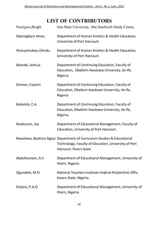 vi
LIST OF CONTRIBUTORS
Nwaigwe,Bright Imo State University, Aba Sandwich Study Centre.
Gbenegbara Amos. Department of Human Kinetics & Health Education,
University of Port Harcourt.
Ifeanyichukwu Elendu Department of Human Kinetics & Health Education,
University of Port Harcourt.
Akande, Joshua. Department of Continuing Education, Faculty of
Education, Obafemi Awolowo University, Ile-Ife,
Nigeria.
Simeon, Fayomi Department of Continuing Education, Faculty of
Education, Obafemi Awolowo University, Ile-Ife,
Nigeria.
Babalola, C.A. Department of Continuing Education, Faculty of
Education, Obafemi Awolowo University, Ile-Ife,
Nigeria.
Nzokurum, Joy Department of Educational Management, Faculty of
Education, University of Port Harcourt.
Nwankwo, Beatrice Ngozi Department of Curriculum Studies & Educational
Technology, Faculty of Education, University of Port
Harcourt. Rivers State.
Abdulkareem, A.Y. Department of Educational Management, University of
Illorin. Nigeria.
Ogundele, M.O. National Teachers Institute Federal Polytechnic Offa,
Kwara State, Nigeria.
Etejere, P.A.O Department of Educational Management, University of
Illorin, Nigeria.
African Journal of Education and Developmental Studies . Vol.9., No 1, June, 2012
 