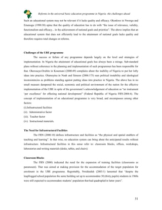 51
Such an educational system may not be relevant if it lacks quality and efficacy. Okonkwo in Nworgu and
Emenogu (1990:30) opine that the quality of education has to do with “the issue of relevance, validity,
functionalism and efficacy... in the achievement of national goals and priorities”. The above implies that an
educational system that does not efficiently lead to the attainment of national goals lacks quality and
therefore requires total changes or reforms.
Challenges of the UBE programme
The success or failure of any programme depends largely on the level and strategies of
implementation. In Nigeria the attainment of educational goals has always been a mirage. Sub-standard
plans without coherence in the planning and implementation of such programmes has been responsible for
that. Okorosaye-Orubite in Kosemani (2000:49) complains about the inability of Nigeria to put her lofty
ideas into practice. Olumoyina in Noah and Simeon (2006:173) sees political instability and ideological
inconsistencies as problems standing against putting ideas into practice in Nigeria. The above has in no
small measure dampened the social, economic and political environment of the nation for the effective
implementation of the UBE in spite of the government’s acknowledgement of education as “an instrument
‘per excellence’ for effecting national development” (Federal Republic of Nigeria FRN:2004:4). The
concept of implementation of an educational programme is very broad, and encompasses among other
factors:
(i).Infrastructural facilities
(ii). Administrative factor
(iii). Teacher factor
(iv). Instructional materials.
The Need for Infrastructural Facilities
The FRN (2000:10) defines infrastructure and facilities as “the physical and spatial enablers of
teaching and learning”. In that wise, no education system can bring about the anticipated results without
infrastructure. Infrastructural facilities in this sense refer to: classroom blocks, offices, workshops,
laboratories and writing materials (desks, tables, and chairs).
Classroom Blocks
The FRN (2000) indicated the need for the expansion of training facilities (classrooms as
paramount). That was aimed at making provision for the accommodation of the target population for
enrolment in the UBE programme. Regrettably, Nwideeduh (2003:1) lamented that “despite the
leapfrogged school population the same building set up to accommodate 30 (thirty pupils) students in 1960s
were still expected to accommodate students’ population that had quadrupled in latter years”.
Reforms in the universal basic education programme in Nigeria :the challenges ahead
 