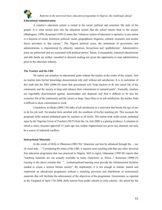 53
Educational Administration
A country’s education system is rooted in the social, political and economic life style of the
people. It is what society puts into the education system that the school returns back to the society
(Maduagwu, 1998). Kosemani (1995:2) states that “whatever system of education is operative in any nation
is a function of social, historical, political, racial, geographical, linguistic, cultural, economic and secular
forces prevalent in that society.” The Nigeria political scene, the instrument of governance and
administration, is characterized by ethnicity, nepotism, favouritism and ‘godfatherism’. Administrative
posts are politicized and are associated with political parties’ biases. Consequently, seasoned educationists
and able hands are neither consulted in decision making nor given the opportunity to man administrative
posts in the education industry.
The Teacher and the UBE
No nation can actualize its educational goals without the teacher at the centre of the system. And
no teacher does his/her knowledge dissemination role well without job satisfaction. It is in realization of
this truth that the FRN (2004:39) states that government will “help teachers to fit into social life of the
community and the society at large and enhance their commitment to national goals”. Ironically, teachers
are regrettably discriminated against, downtrodden and despised, and find it difficult to fit into the
economic life of the community and the society at large. Since there is no job satisfaction, the teacher finds
it difficult to show commitment to work.
Unachukwu in Okeke (2002:158) talks of job satisfaction as a motivator that boosts the ego of one
to do his job well. No teacher feels satisfied with the condition of his/her teaching job. This accounts for
perpetual strike actions embarked upon by teachers at all levels. The nation-wide strike action embarked
upon by the Nigerian Union of Teachers (NUT) from the 1st, July 2008 is a glaring evidence. A situation in
which a salary structure approved 15 years ago was neither implemented nor given any attention can only
be a source of industrial conflicts.
Instructional Materials
In the words of Orifa in Obomonu (2001:56) “education can best be enhanced through the ... use
of visual aids... .” Considering the status of the UBE, it requires more teaching aids than any other universal
free education programme that was practiced in Nigeria. Still to regret, Gbamanja (1999:38) reports that
“teaching materials are not actually available in many classrooms in Africa...” Kosemani (2000:15)
reacting to the above remarks that “... institutionalized learning must provide the infrastructural facilities
needed to create a science literate society”. By implication, it is not enough to initiate, launch and
implement an educational programme without a matching provision and distribution of instructional
materials that will facilitate the achievement of the objectives of the programme. Government, as reported
in the Vanguard of April 17th 2008, shifts interest from public schools to unity schools - the school for the
Reforms in the universal basic education programme in Nigeria :the challenges ahead
 