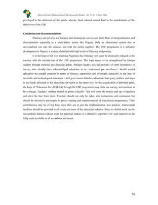 54
privileged to the detriment of the public schools. Such interest cannot lead to the actualization of the
objectives of the UBE
Conclusion and Recommendations
Illiteracy and poverty are diseases that disintegrate society and build blocs of marginalization and
discrimination especially in a multi-ethnic nation like Nigeria. Only an educational system that is
universalized can cure the diseases and hold the nation together. The UBE programme is a welcome
development in Nigeria, a society identified with high levels of illiteracy and poverty.
It is the hope of all well meaning Nigerians that illiteracy will soon be drastically reduced in the
country with the introduction of the UBE prograrnme. The hope seems to be strengthened by foreign
support through material and financial grants. Political leaders and stakeholders of other institutions of
society who already have acknowledged education as an ‘instrument par excellence’, should accord
education the needed attention in terms of finance, supervision and oversight, especially in the area of
scientific and technological education. Until government detaches education from party politics and stops
to use funds allocated to the education sub-sector as the surest way for the actualisation of personal gains,
the hope of “Education For All (EFA) through the UBE programme may elude our society, and continue to
be a mirage. Teachers’ welfare should be given a facelift. This will boost the morale and ego of teachers
and elicit the best from them. Teachers should not only be laden with instructions and commands but
should be allowed to participate in policy making and implementation of educational programmes. Their
contributions may be of big help since they are to put the implementation into practice. Instructional
facilities should be provided at all levels and arms of the education industry. Since no skilled work can be
successfully learned without tools for practical studies, it is therefore imperative for such materials to be
fully made available in all workshops and stores.
African Journal of Education and Developmental Studies. Vol. 9., No. 1, June, 2012
 