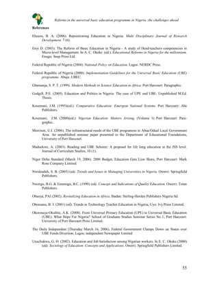 55
References
Eheazu, B. A. (2006). Repositioning Education in Nigeria. Multi Disciplinary Journal of Research
Development. 7 (6).
Enyi D. (2003). The Reform of Basic Education in Nigeria - A study of Head-teachers competencies in
Micro-level Management. In A. C. Okeke (ed.). Educational Reforms in Nigeria for the millennium.
Enugu: Snap Press Ltd.
Federal Republic of Nigeria (2004). National Policy on Education. Lagos: NERDC Press.
Federal Republic of Nigeria (2000). Implementation Guidelines for the Universal Basic Education (UBE)
programme. Abuja: UBEC.
Gbamanja, S. P. T. (1999). Modern Methods in Science Education in Africa. Port Harcourt: Paragraphic.
Godgift, P.E. (2005). Education and Politics in Nigeria: The case of UPE and UBE: Unpublished M.Ed.
Thesis.
Kosemani, J.M. (1995)(ed.). Comparative Education: Emergent National Systems. Port Harcourt: Abe
Publishers.
Kosemani, J.M. (2000)(ed.). Nigerian Education: Matters Arising, (Volume 1) Port Harcourt: Para-
graphic.
Morrison, U.I. (2006). The infrastructural needs of the UBE programme in Abua/Odual Local Government
Area. An unpublished seminar paper presented to the Department of Educational Foundations,
University of Port Harcourt.
Maduekwe, A. (2003). Reading and UBE Scheme: A proposal for life long education at the JSS level.
Journal of Curriculum Studies, 10 (1).
Niger Delta Standard (March 19, 2006). 2006 Budget, Education Gets Lion Share, Port Harcourt: Mark
Rose Company Limited.
Nwideeduh, S. B. (2003) (ed). Trends and Issues in Managing Universities in Nigeria. Owerri: Springfield
Publishers.
Nworgu, B.G. & Emenogu, B.C. (1990) (ed). Concept and Indications of Quality Education. Owerri: Totan
Publishers.
Obanya, PAI (2002). Revitalizing Education in Africa. Ibadan: Stirling-Horden Publishers Nigeria ltd.
Obomanu, B. J. (2001) (ed). Trends in Technology Teacher Education in Nigeria, Uyo: Ivy Press Limited.
Okorosaye-Okubite, A.K. (2008). From Universal Primary Education (UPE) to Universal Basic Education
(UBE): What Hope For Nigeria? School of Graduate Studies Seminar Series No 1; Port Harcourt:
University of Port Harcourt Press Limited.
The Daily Independent (Thursday March 16, 2006). Federal Government Clamps Down on States over
UBE Fends Divertion; Lagos; independent Newspaper Limited
Unachukwu, G. O. (2002). Education and Job Satisfaction among Nigerian workers. In E. C. Okeke (2000)
(ed). Sociology of Education: Concepts and Applications. Owerri: Springfield Publishers Limited.
Reforms in the universal basic education programme in Nigeria :the challenges ahead
 