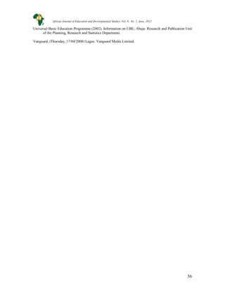 56
Universal Basic Education Programme (2002). Information on UBE; Abuja: Research and Publication Unit
of the Planning, Research and Statistics Department.
Vanguard, (Thursday, 17/04/2008) Lagos: Vanguard Media Limited.
African Journal of Education and Developmental Studies. Vol. 9., No. 1, June, 2012
 