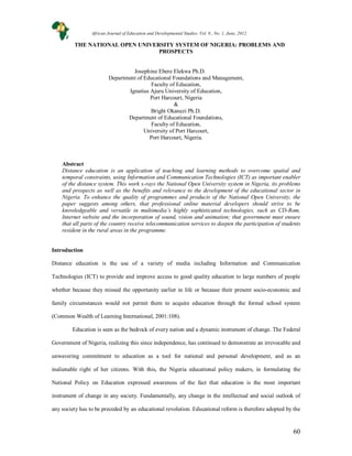 60
THE NATIONAL OPEN UNIVERSITY SYSTEM OF NIGERIA: PROBLEMS AND
PROSPECTS
Josephine Ebere Elekwa Ph.D.
Department of Educational Foundations and Management,
Faculty of Education,
Ignatius Ajuru University of Education,
Port Harcourt, Nigeria
&
Bright Okanezi Ph.D.
Department of Educational Foundations,
Faculty of Education,
University of Port Harcourt,
Port Harcourt, Nigeria.
Abstract
Distance education is an application of teaching and learning methods to overcome spatial and
temporal constraints, using Information and Communication Technologies (ICT) as important enabler
of the distance system. This work x-rays the National Open University system in Nigeria, its problems
and prospects as well as the benefits and relevance to the development of the educational sector in
Nigeria. To enhance the quality of programmes and products of the National Open University, the
paper suggests among others, that professional online material developers should strive to be
knowledgeable and versatile in multimedia’s highly sophisticated technologies, such as CD-Rom,
Internet website and the incorporation of sound, vision and animation; that government must ensure
that all parts of the country receive telecommunication services to deepen the participation of students
resident in the rural areas in the programme.
Introduction
Distance education is the use of a variety of media including Information and Communication
Technologies (ICT) to provide and improve access to good quality education to large numbers of people
whether because they missed the opportunity earlier in life or because their present socio-economic and
family circumstances would not permit them to acquire education through the formal school system
(Common Wealth of Learning International, 2001:108).
Education is seen as the bedrock of every nation and a dynamic instrument of change. The Federal
Government of Nigeria, realizing this since independence, has continued to demonstrate an irrevocable and
unwavering commitment to education as a tool for national and personal development, and as an
inalienable right of her citizens. With this, the Nigeria educational policy makers, in formulating the
National Policy on Education expressed awareness of the fact that education is the most important
instrument of change in any society. Fundamentally, any change in the intellectual and social outlook of
any society has to be preceded by an educational revolution. Educational reform is therefore adopted by the
African Journal of Education and Developmental Studies. Vol. 9., No. 1, June, 2012
 